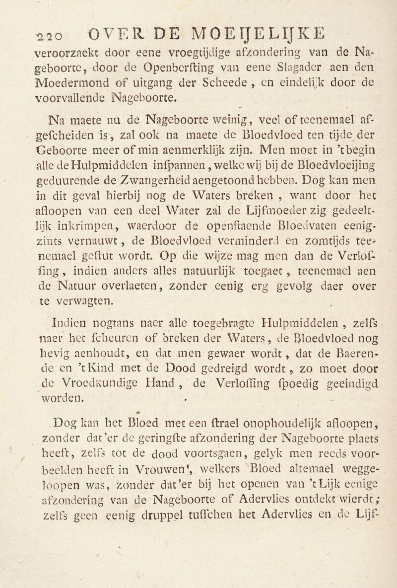 veroorzaekt door eene vroegtijdige afzondering van de Na- geboorte, door de Openberfting van eene Slagader aen den Moedermond of uitgang der Scheede , en eindelijk door de voorvallende Nageboorte. Na maete nu de Nageboorte weinig, veel of teenemael af- gefcheiden is, zal ook na maete de Bloedvloed ten tijde der Geboorte meer of min aenmerklijk zijn.. Men moet in ’t begin alle de Hulpmiddelen inlpannen, welke wij bij de Bloedvldeijing geduurende de Zwangerheid aengetoond hebben. Dog kan men in dit geval hierbij nog de Waters breken , want door het afloopen van een deel Water zal de Lijfmoeder zig gedeek- lijk inkrimpen, waerdoor de openkaende Bloedvaten eenig- zints vernauwt, de Bloedvloed verminderd en zomtijds tee- nemael geftut wordt. Op die wijze mag men dan de Verlof- fing, indien anders alles natuurlijk toegaet, teenemael aen de Natuur overlaeten, zonder eenig erg gevolg daer over ■ te verwagten. Indien nogtans naer alle toegebragte Hulpmiddelen , zelfs ■ naer het fcheuren of breken der Waters, de Bloedvloed nog hevig aenhoudt, en dat men gewaer wordt, dat de Baeren- de en ’t Kind met de Dood gedreigd wordt, zo moet door de Vroedkundige Hand , de Verlolïïng fpoedig geëindigd worden. V # Dog kan het Bloed met een ftrael onophoudelijk afloopen, zonder dat’er de geringfte afzondering der Nageboorte plaets heeft, zelfs tot de dood voortsgaen, gelyk men reeds voor- beelden heeft in Vrouwen j, welkers Bloed akemael wegge- loopen was, zonder dat’er bij het openen van ’tLijkeenige afzondering van de Nageboorte of Adervlies ontdekt wierdt ; zelfs geen eenig druppel tuflTchen het Adervlies en de Lijf-