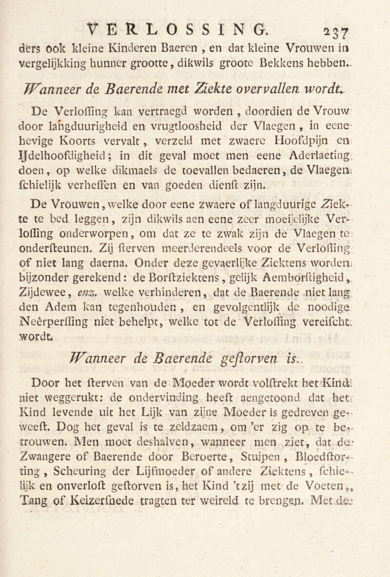 d’ers ook kleine Kinderen Baeren , en dat kleine Vrouwen ia vergelijkking hunner grootte, dikwils groote Bekkens hebben.. W'anneer de Baerende met Ziekte overvallen wordt,. De Verloffing kan vertraegd worden , doordien de Vrouw door langduurigheid en vrugtloosheid der Vlaegen , in eene* hevige Koorts vervalt, verzeld met zwaere Hoofdpijn en IJdelhoofdigheid; in dit geval moet men eene Aderlaetiiig, doen, op welke dikmaels de toevallen bedaeren, de Vlaegeni fchielijk verheffen en van goeden dienft zijn.. De Vrouwen,welke door eene zwaere of langduurige .ZTek?- te te bed leggen, zijn dikwils aen eene zeer moeijeüjke Ver»- lofling onderworpen, om dat ze te zwak zijn dé Vlaegen te; onderfteunen. Zij derven meerderendeels voor de Verloffing of niet lang daerna. Onder deze gevaerlijke Ziektens wordem bijzonder gerekend: de Borftziektens, gelijk Aembordigheid,, Zijdewee, enz. welke verhinderen, dat de Baerende niet lang; den Adem kan tegenhouden , en gevolgentlijk de noodige. Neêrperffing niet behelpt, welke tot de Verloffing vereifclit; wordt; T W'anneer de Baerende gejlorven is:. Door het derven van de Moeder wordt volftrekt het'Kind! niet weggerukt: de ondervinding heeft aengetoond dat hett Kind levende uit het Lijk van zijne Moeder is gedreven.ge»- weeft. Dog het geval is te zeldzaem ,. om ’er zig op. te her- trouwen. Men moet deshalven, wanneer men ziet, dat>.da- Zwangere of Baerende door Beroerte, Stuipen, Bloèdftor-- ting , Scheuring der Lijfmoeder of andere Ziektens, fchie— lijk en onverlofl geftorven is, het Kind ’tzij meude Voeten,, Tang^of Keizerfnede tragten ter weireld te brengen. Met.de; /