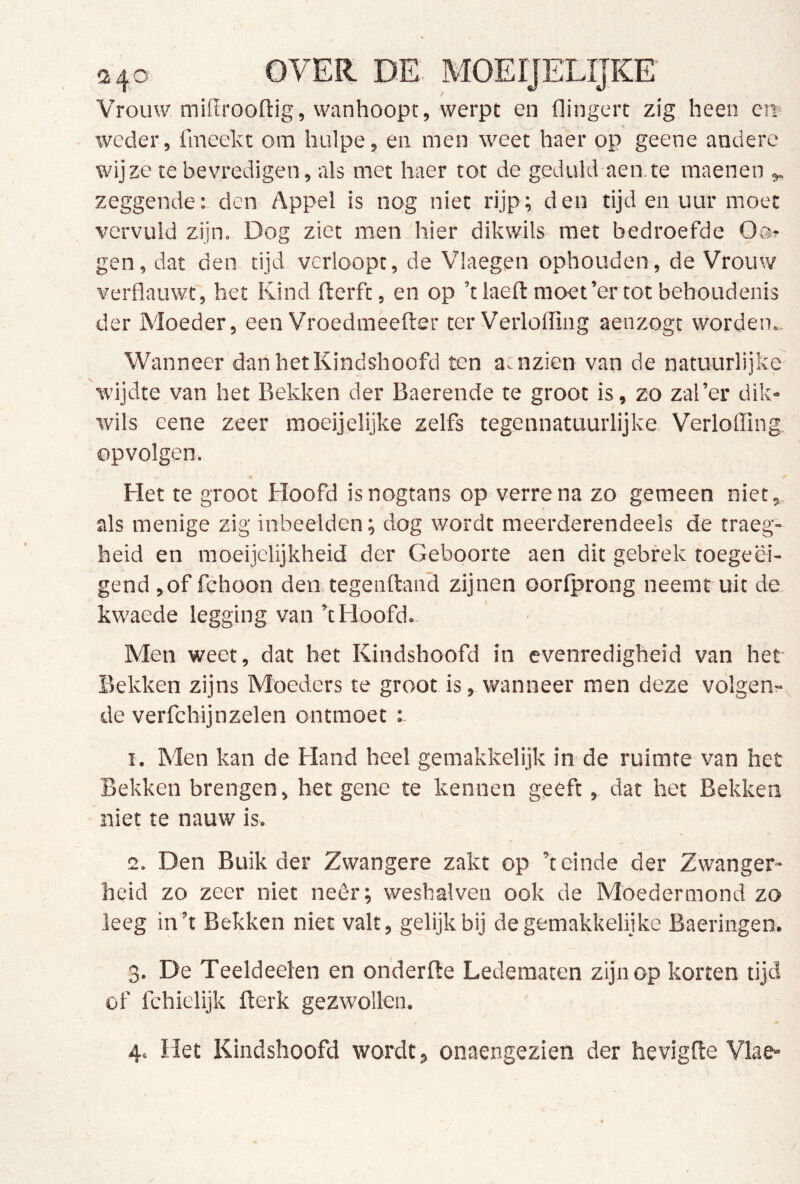 Vrouw millrooftig, wanhoopt, werpt en flingert zig heen ci^ weder, fmeekt om hulpe, en men weet haer op geene andere wijze te bevredigen, als met haer tot de geduld aen.te raaenen zeggende; den Appel is nog niet rijp; den tijden uur moet vervuld zijn. Dog ziet men hier dikwils met bedroefde Oo? gen, dat den tijd verloopt, de Vlaegen ophouden, de Vrouw verflauwt, het Kind fterft, en op ’t laeft moet’er tot behoudenis der Moeder, een Vroedmeefter ter Verlofling aenzogt worden.. Wanneer danhetKindshoofd ten a:nzien van de natuurlijke wijdte van het Bekken der Baerende te groot is, zo zal’er dik- wils eene zeer moeijelijke zelfs tegennatuurlijke, Verloffing opvolgen. Het te groot Hoofd isnogtans op verrena zo gemeen niet, als menige zig inbeelden; dog wordt meerderendeels de traeg- heid en moeijclijkheid der Geboorte aen dit gebrek toegeëi- gend ,of fchoon den tegenftand zijnen oorlprong neemt uit de kwaede legging van k Hoofd. Men weet, dat het Kindshoofd in evenredigheid van het Bekken zijns Moeders te groot is, wanneer men deze volgen- de verfchijnzelen ontmoet 1. Men kan de Hand heel gemakkelijk in de ruimte van het Bekken brengen, het gene te kennen geeft, dat het Bekken niet te nauw is. 2. Den Buik der Zwangere zakt op k einde der Zwanger- heid zo zeer niet neêr; weshalven ook de Moedermond zo leeg ink Bekken niet valt, gelijk bij de gemakkelijke Baeringen. 3. De Teeldeelen en onderfte Ledematen zijn op korten tijd of fchiclijk fterk gezwollen. 4. Het Kindshoofd wordt, onaengezien der hevigfle Vlae-