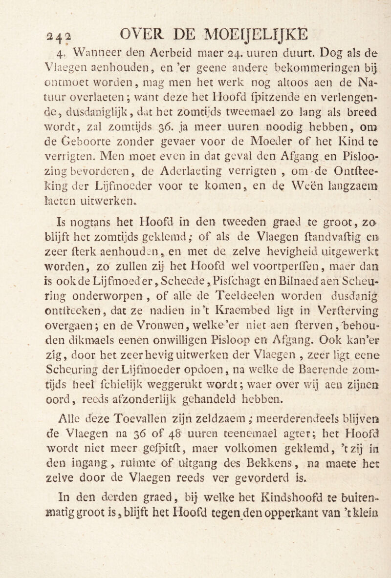 / 242 OVER DE MOEÏJELIJKE 4. Wanneer den Aerbeid maer 24. uuren duurt. Dog als de Vlaegen aenhouden, en’er geene andere bekommeringen bi| ontmoet worden, mag men het werk nog altoos aen de Na- tuur overlaeten; want deze het Hoofd fpitzende en verlengen- de, dusdaniglijk, dat het zomtijds tweemael zo lang als breed wordt, zal zomtijds 36. ja meer uuren noodig hebben, om de Geboorte zonder gevaer voor de Moeder of het Kind te verrigten. Men moet even in dat geval den Afgang en Pisloo- zing bevorderen, de Aderlaeting verrigten , om de Ontftee- king der Lijfmoeder voor te komen, en de Ween langzaein laeten uiewerkem Is nogtans bet Hoofd in den tweeden graed te groot, zo blijft het zomtijds geklemd,- of als de Vlaegen ftandvaflig en zeer fterk aenhouden, en met de zelve hevigheid uitgewerkt worden, zo zullen zij bet Hoofd wel voortperlfen, maer dan is ookdeLijfmoeder,Scheede,Pisfchagt enBilnaedaenScheu- ring onderworpen , of alle de Teeldeelen worden dusdanig ontlieeken, dat ze nadien in’t Kraembed ligt in Verfterving overgaen; en de Vrouwen, welke’er niet aen fterven,'behou- den dikmaels eenen onwilligen Pisloop en Afgang. Ook kan’er zig, door het zeer hevig uitwerken der Vlaegen , zeer ligt eene Scheuring der Lijfmoeder opdoen, na welke de Baerende zom- tijds heel fchielijk weggerukt wordt; waer over wij aen zijnen oord, reeds afzonderlijk gehandeld hebben. Alle deze Toevallen zijn zeldzaem ; meerderendeels blijven de Vlaegen na 36 of 48 uuren teenemael -agter; het Hoofd wordt niet meer gefpitfl, maer volkomen geklemd, ’tzij in den ingang, ruimte of uitgang des Bekkens, na maete het zelve door de Vlaegen reeds ver gevorderd is. In den derden graed, bij welke het Kindshoofd te buiten- matig groot is,blijft het Hoofd tegen denopperkant van ’tklein