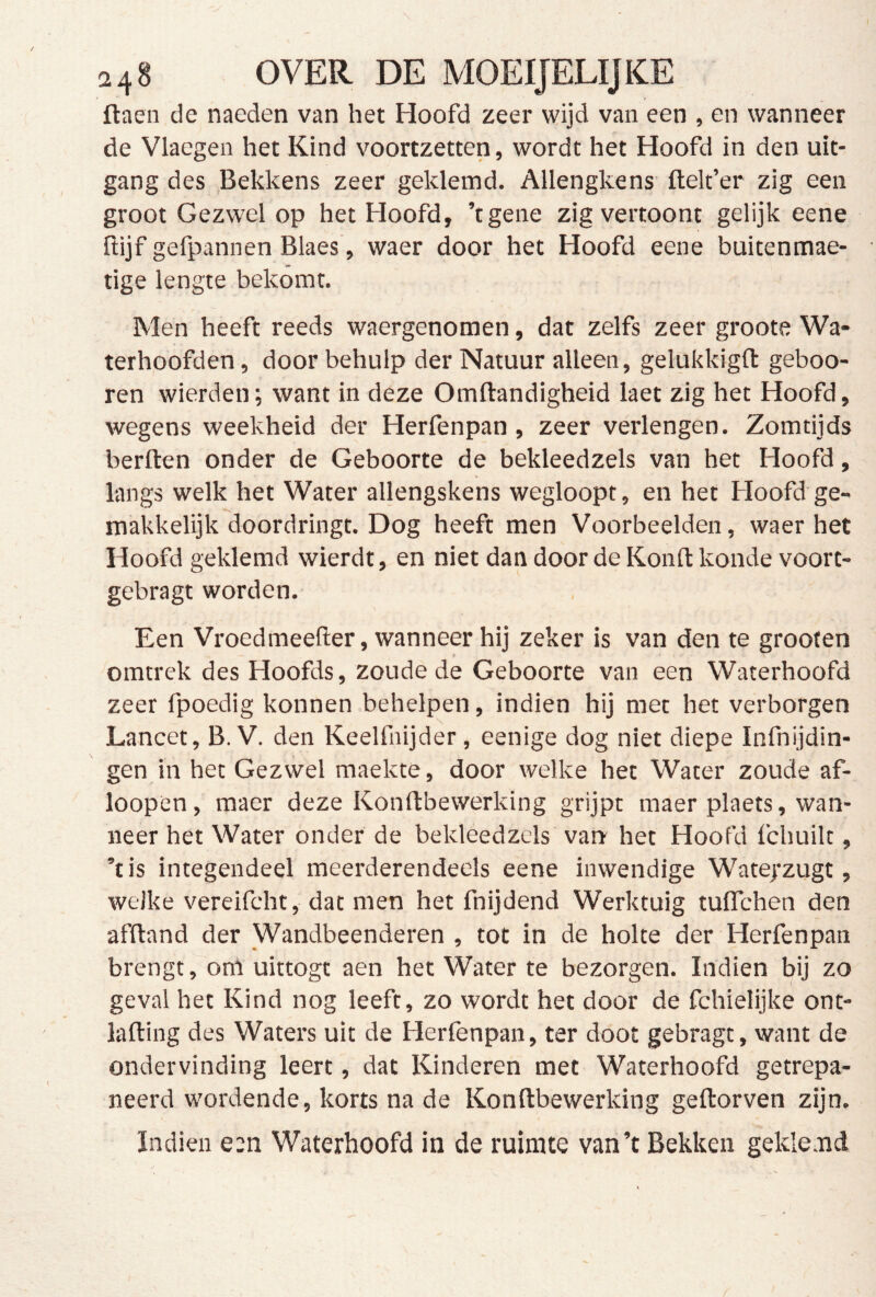 248 OVER DE MOEIJELIJKE flaen de naeden van het Hoofd zeer wijd van een , en wanneer de Vlaegen het Kind voortzetten, wordt het Hoofd in den uit- gang des Bekkens zeer geklemd. Allengkens ftelt’er zig een groot Gezwel op het Hoofd, ’tgene zig vertoont gelijk eene ftijf gefpannen Blaes, waer door het Hoofd eene buitenmae- tige lengte bekomt. Men heeft reeds waergenomen, dat zelfs zeer groote Wa- terhoofden , door behulp der Natuur alleen, gelukkigft geboo- ren wierden; want in deze Omftandigheid laet zig het Hoofd, wegens weekheid der Herfenpan , zeer verlengen. Zomtijds berften onder de Geboorte de bekleedzels van het Hoofd, langs welk het Water allengskens wegloopt, en het Hoofd ge- makkelijk doordringt. Dog heeft men Voorbeelden, waer het Hoofd geklemd wierdt, en niet dan door de Konft koude voort- gebragt worden. Een Vroedmeefter, wanneer hij zeker is van den te grooten omtrek des Hoofds, zoude de Geboorte van een Waterhoofd zeer fpoedig konnen behelpen, indien hij met het verborgen Lancet, B. V. den Keelfnijder, eenige dog niet diepe Infnijdin- gen in het Gezwel maekte, door welke het Water zoude af- loopen, maer deze Konftbewerking grijpt maer plaets, wan- neer het Water onder de bekleedzels van het Hoofd fchuilt, ’tis integendeel meerderendeels eene inwendige Wate/zugt, welke vereifcht, dat men het fnijdend Werktuig tuffchen den afftand der Wandbeenderen , tot in de holte der Herfenpan brengt, om uittogt aen het Water te bezorgen. Indien bij zo geval het Kind nog leeft, zo wordt het door de fchielijke ont- lafting des Waters uit de Herfenpan, ter doot gebragt, want de ondervinding leert, dat Kinderen met Waterhoofd getrepa- neerd wordende, korts na de Konftbewerking geftorven zijn. ïndien e:n Waterhoofd in de ruimte van’t Bekken gekie nd