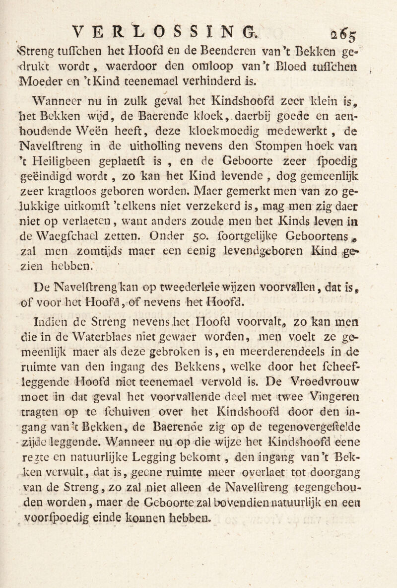 'Streng tuflchen het Hoofd en de Beenderen van ’t Bekken ge- ■drukt worde, waerdoor den omloop van ’t Bloed tuflehen Moeder en ’tKind teenemael verhinderd is. Wanneer nu in zulk geval het Kindshoofd zeer klein is, het Bekken wijd, de Baerende kloek,.daerbij goede en aen- houdende Ween heeft, deze kloekmoedig medewerkt, de Navelftreng in de uitholling nevens den Stompen ‘hoek van ’t Heiligbeen geplaetft is , en de Geboorte zeer fpoedig geëindigd wordt, zo kan het Kind levende , dog gemeenlijk zeer kragtloos geboren worden. Maer gemerkt men van zo ge- lukkige uitkomil: 'telkens niet verzekerd is, mag men zig daer niet op verheten, want anders zoude men het Kinds leven in de Waegfchael zetten. Onder 50. foortgelijke Geboortens^ zal men -zomtijds maer een eenig levendgeboren Kind ige- zien hebben. De Navelftrengkan op tweederleiewijzen voorvallen, dat is, of voor het Hoofd, of nevens het Hoofd. Indien de Streng nevens.het Ploofd voorvalt,, zo kan men die in de Waterblaes niet gewaer worden, men voelt ze ge- meenlijk maer als deze gebroken is, en meerderendeels in de ruimte van den ingang des Bekkens, welke door het fcheef- leggende Hoofd niet teenemael vervold is. De Vroedvrouw moet in dat geval het voorvallende deel met 'twee Vingeren tragten op te fchuiven over het Kindshoofd door den in- gang vank Bekken, de Baerende zig op de tegenovergeflelde • zijde leggende. Wanneer nu op die wijze het Kindshoofd eene rezte en natuurlijke Legging bekomt, den ingang van’t Bek- ken vervult, dat is, geene ruimte meer overlaet tot doorgang van de Streng, zo zal niet alleen de Navelllreng tegengehou- den worden, maer de Geboorte zal bovendien natuurlijk en een voorfpoedig einde konnen hebben.