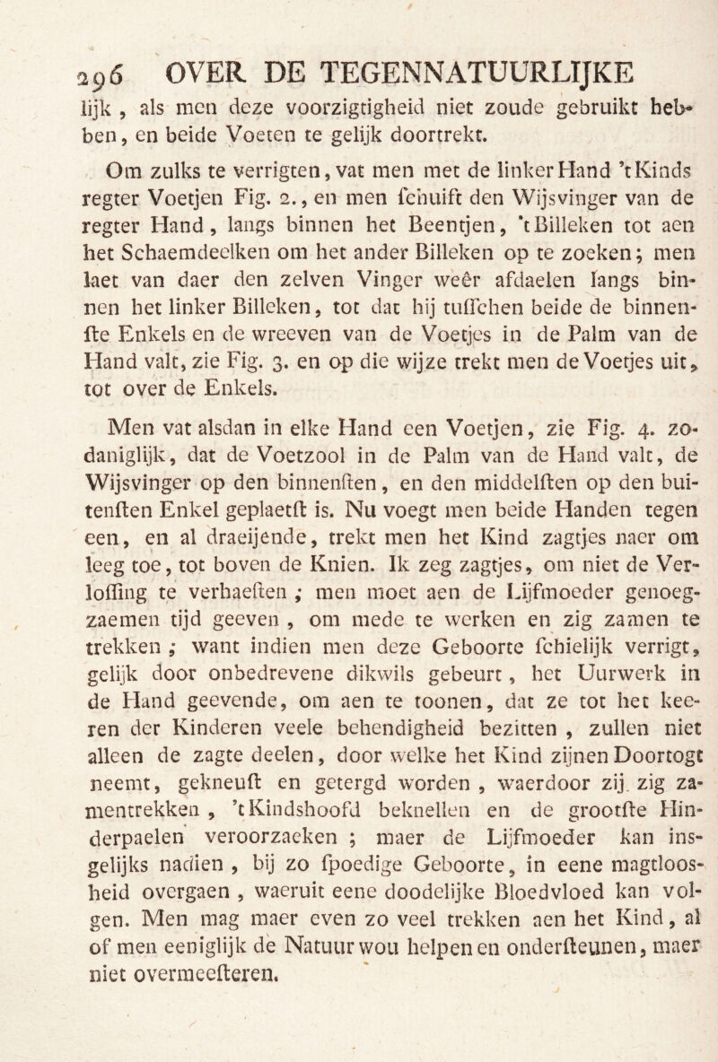 ii)6 'over de tegennatuurlijke lijk , als men deze voorzigdgheid niet zoude gebruikt heb* ben, en beide Voeten te gelijk doortrekt. Om zulks te verrigten, vat men met de linker Hand ’t Kinds regter Voetjen Fig. 2., en men fchuift den Wijsvinger van de regter Hand, langs binnen het Beentjen, *tBilleken tot aen het Schaemdeelken om het ander Billeken op te zoeken; men laet van daer den zelven Vinger weêr afdaelen langs bin- nen het linker Billeken, tot dat hij tuirchen beide de binnen- fte Enkels en de wreeven van de Voetjes in de Palm van de Hand valt, zie Fig. 3. en op die wijze trekt men de Voetjes uit, tot ove'r de Enkels. Men vat alsdan in elke Hand een Voetjen, zie Fig. 4. zo- daniglijk, dat de Voetzool in de Palm van de Hand valt, de Wijsvinger op den binnenften, en den middelften op den bui- tenften Enkel geplaetfl: is. Nu voegt men beide Handen tegen een, en al draeijende, trekt men het Kind zagtjes naer om leeg toe, tot boven de Knien. Ik zeg zagtjes, om niet de Ver- loffing te verbaeften ; men moet aen de Lijfmoeder genoeg- zaemen tijd geeven , om mede te werken en zig zamen te trekken ,• want indien men deze Geboorte fchielijk verrigt, gelijk door onbedrevene dikwils gebeurt, het Uurwerk in de Hand geevende, om aen te toonen, dat ze tot het kee- ren der Kinderen veele behendigheid bezitten , zullen niet alleen de zagte deelen, door welke het Kind zijnen Doortogt neemt, gekneufl: en getergd worden, w^aerdoor zij. zig za- mentrekken , ’tKindshoofd beknellen en de grootfle Hin- derpaelen veroorzaeken ; maer de Lijfmoeder kan ins- gelijks nadien , bij zo Ipoedige Geboorte, in eene magtloos-. heid overgaen , waeruit eene doodelijke Bloedvloed kan vol- gen. Men mag maer even zo veel trekken aen het Kind, al of men eeniglijk de Natuur wou helpenen onderfteunen, maer niet overmeefteren.