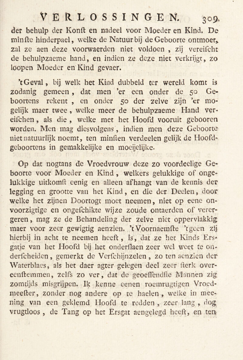 der behulp der Konft en nadeel voor Moeder en Kind, De minfte hinderpael, welke de Natuur bij de Geboorte ontmoet» zal ze aen deze voorwaerden niet voldoen , zij vereifcht de behulpzaeme hand, en indien ze deze niet verkrijgt, zo loopen Moeder en Kind gevaer. ’tGeval, bij welk het Kind dubbeld ter wereld komt is zodanig gemeen, dat men ’er een onder de 50 Ge- boortens rekent , en onder 50 der zelve zijn ’er mo- gelijk maer twee, welke meer de behulpzaeme Hand ver- eifchen, als die , welke met het Hoofd vooruit gebooren worden. Men mag diesvolgens', indien men deze Geboorte niet natuurlijk noemt, ten minften verdeelen gelijk de Hoofd- geboortens in geraakkelijke en moeijelijke. Op dat nogtans de Vroedvrouw deze zo voordeelige Ge- boorte voor Moeder en Kind , welkers gelukkige of onge- lukkige uitkomfl: eenig en alleen afhangt van de kennis der legging en grootte van het Kind, en die der Deelen, door welke het zijnen Doortogt moet neemen, niet op eene on- voorzigtige en ongefchikte wijze zoude ontaerden of verer- geren, raag ze de Behandeling der zelve niet oppervlakkig maer voor zeer gewigtig aenzien. ’t Voornaemfte ’tgeen zij hierbij in acht te neemen heeft, is, dat ze het Kinds Ers- gatje van het Hoofd bij het onderflaen zeer wel weet te on- derfcheiden, gemerkt de Verfchijnzelen, zo ten aenzien der Waterblaes, als het daer agter gelegen deel zeer fterk over- eenftemmen, zelfs zo ver, dat de geoeffendfte Mannen zig zomtijds misgrijpen. Ik kenne eenen roemrugtigen Vroed- raeefter, zonder nog andere op te haelen, welke in mee- ning van een geklemd Hoofd te redden , zeer lang , dog, vrugtloos, de Tang op het Ersgat aengelegd heeft, en terr