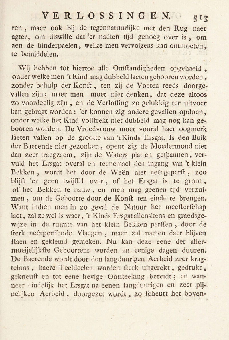 ren , maer ook bij de tegennatuurlijke met den Rug naer agter, om diswille dat ’er nadien tijd genoeg over is, om aen de hinderpaelen, welke men vervolgens kan ontmoeten y te bemiddelen. Wij hebben tot hiertoe alle Omfliandigheden opgehaeld ,, onder welke men ’tKind mag dubbeldlaetengebooren worden , zonder behulp der Konfl:, ten zij de Voeten reeds doorge- vallen zijn; maer men moet niet denken, dat deze altoos zo voordeelig zijn , en de Verloffing zo gelukkig ter uitvoer kan gebragt worden : ’er konnen zig andere gevallen opdoen, onder welke het Kind volftrekt niet dubbeld mag nog kan ge- booren worden. De Vroedvrouw moet vooral haer oogmerk laeten vallen op de grootte van ’t Kinds Ersgat. Is den Buik der Baerende niet gezonken, opent zig de Moedermond niet dan zeer traegzaem, zijn de Waters platen gefpannen, ver- vuld het Ersgat overal en teenemael den ingang van ’t klein Bekken , wordt het door de Ween niet neêrgeperft, zoo blijft ’er geen twijffel over, of het Ersgat is te groot, of het Bekken te nauw , en men mag geenen tijd verzui- men , om de Geboorte door de Konft ten einde te brengen. Want indien men in zo geval de Natuur het raeefterfchap laet, zal ze wei is waer, ’t Kinds Ersgat allenskens en graedsge- wijze in de ruimte van het klein Bekken perffen , door de fterk neêrperlTende Vlaegen , maer zal nadien daer blijven ftaen en geklemd geraeken. Nu kan deze eene der aller- moeijelijkfte Geboortens worden en eenige dagen duuren. De Baerende wordt door den langduurigen Aerbeid zeer krag- teloos , haere Teeldeelen worden fterk uitgerekt, gedrukt, gekneuft en tot eene hevige Ontfteeking bereidt; en wan- neer eindelijic het Ersgat na eenen langduurigen en zeer pij*, nelijken Aerbeid , doorgezet wordt, zo fcheurt het boven-