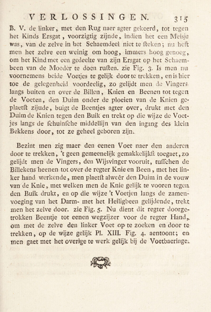 B. V. de linker,, met den Rug naer agter gekeerd, tot tegen het Kinds Ersgat, voorzigtig zijnde, indien het een Meisje was, van de zelve in het Schaemdeel niet te fteken; nu heft men het zelve een weinig om hoog, immers hoog genoeg, om het Kind met een gedeelte van zijn Ersgat op het Schaem- been van de Moeder te doen ruiten, zie Fig. 3. Is men nu voornemens beide Voetjes tegelijk door te trekken, en is hier toe de gelegenheid voordeelig, zo gelijdt men de Vingers, langs buiten en over de Billen, Knien en Beenen tot tegen de Voeten, den Duim onder de ploeien van de Knien ge- plaetll zijude, buigt de Beentjes agter over, drukt met den Duimde Knien tegen den Buik en trekt op die wijze de Voet- jes langs de fchuinfche middellijn van den ingang des klein Bekkens door, tot ze geheel geboren zijn.. Bezint men zig maer den eenen Voet naer den anderen door te trekken, ’t geen gemeenelijk gemakkelijkll toegaet, zo gelijdt men de Vingers, den Wijsvinger vooruit, tuflcben de Billekensdieenen tot over de regter Knie en Been , met het lin- ker hand werkende, men plaetft alwéér den Duim in de vouw van de Knie, met welken men de Knie gelijk te vooren tegen, den Buik drukt, en op die wijze ’t Voetjen langs de zamen- voeging van het Darm- met het Heiligbeen gelijdende, trekt men het zelve door. zie Fig. 5. Nu dient dit regter doorge.- trokken Beentje tot eenen wegzijzer voor de regter Hand, om met de zelve den linker Voet op te zoeken en door te- trekken, op de wijze gelijk PI. XIII. Fig. 4. aentoont; en men gaet met het over^e te werk gelijk bij de Voetbaeringe.,