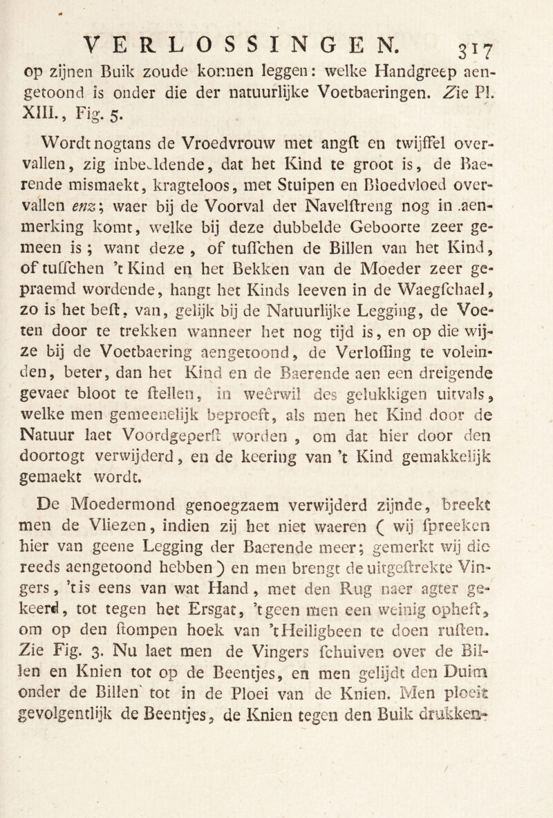 op zijnen Buik zoude konnen leggen: welke Handgreep aen- getoond is onder die der natuurlijke Voetbaeringen. Z'ie PI. XIII., Fig. 5. Wordt nogtans de Vroedvrouw met angfl: en twijfFel over- vallen, zig inbeeldende, dat het Kind te groot is, de Bae- rende mismaekt, kragteloos, met Stuipen en Bloedvloed over- vallen enz; waer bij de Voorval der Navelflreng nog in .aen- merking komt, welke bij deze dubbelde Geboorte zeer ge- meen is; want deze , of tuflchen de Billen van het Kind, of tuffchen ’t Kind en het Bekken van de Moeder zeer ge- praemd wordende, hangt het Kinds leeven in de Waegfchael, zo is het beft, van, gelijk bij de Natuurlijke Legging, de Voe- ten door te trekken wanneer het nog tijd is, en op die wij- ze bij de Voetbaering aengetoond, de Verloffing te volein- den, beter, dan het Kind en de Baerende aen een dreigende gevaec bloot te ftellen, in weêrwil des gelukkigen uitvals, welke men gemeenelljk beproeft, als men het Kind door de Natuur laet Voordgeperft worden , om dat hier door den doortogt verwijderd, en de keering van ’t Kind gemakkelijk gemaekt wordt. De Moedermond genoegzaem verwijderd zijnde, breekt men de Vliezen, indien zij het niet waeren ( wij fpreeken hier van geene Legging der Baerende meer; gemerkt wij die reeds aengetoond hebben ) en men brengt de uitgeftrekte Vin- gers, ’tis eens van wat Hand, met den Rug naer agter ge- keerd, tot tegen het Ersgat, ’tgeen men een weinig opheft > om op den ftompen hoek van ’t Heiligbeen te doen ruften. Zie Fig. 3. Nu laet men de Vingers fchuiven over de Bil- len en Knien tot op de Beentjes, en men gelijdt den Duim onder de Billen' tot in de Ploei van de Knien. Men ploeit gevolgentlijk de Beentjes, de Knien tegen den Buik drttkkea»