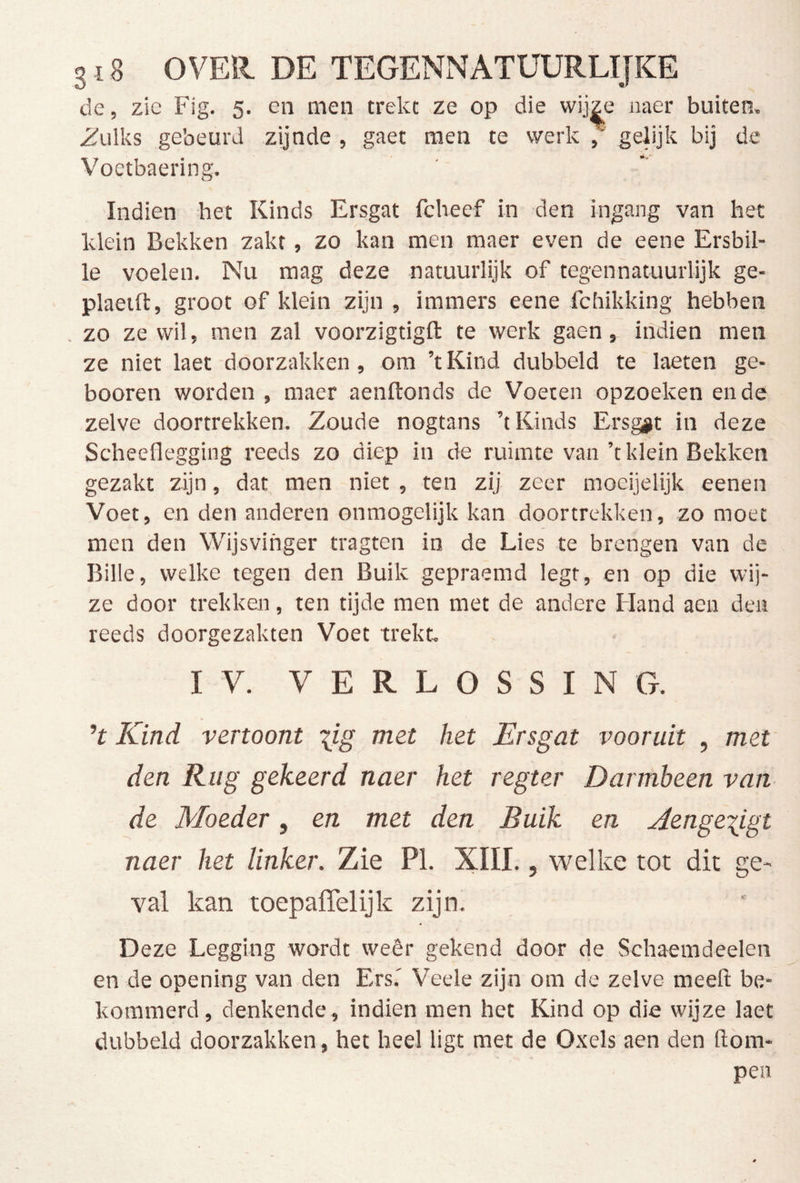 de, zie Flg. 5. en men trekt ze op die wij^e naer buiten, i^ulks gebeurd zijnde , gaet men te werk gelijk bij de Voctbaering. Indien het Kinds Ersgat fcheef in den ingang van het klein Bekken zakt, zo kan men maer even de eene Ersbil- le voelen. Nu mag deze natuurlijk of tegennatuurlijk ge- plaeift, groot of klein zijn , immers eene fchikking hebben . zo ze wil, men zal voorzigtigft te werk gaen, indien men ze niet laet doorzakken, om ’t Kind dubbeld te laeten ge- booren worden , maer aenftonds de Voeten opzoeken en de zelve doortrekken. Zoude nogtans ’t Kinds Ersg#t in deze Scheeflegging reeds zo diep in de ruimte van’t klein Bekken gezakt zijn, dat men niet , ten zij zeer moeijelijk eenen Voet, en den anderen onmogelijk kan doortrekken, zo moet men den Wijsvinger tragten in de Lies te brengen van de Bille, welke tegen den Buik gepraemd legt, en op die wij- ze door trekken, ten tijde men met de andere Hand aen den reeds doorgezakten Voet trekt. IV. VERLOSSING. ’t Kind vertoont \ig met het Ersgat vooruit , met den Rug gekeerd naer het regter Darmbeen van de Moeder, en met den Buik en J[enge\igt naer het linker. Zie PI. XIII., welke tot dit ge- val kan toepaffelijk zijn. Deze Legging wordt weêr gekend door de Schaemdeelen en de opening van den Ers.' Veele zijn om de zelve meeft be- kommerd, denkende , indien men het Kind op die wijze laet dubbeld doorzakken, het heel ligt met de Oxels aen den (lom- pen