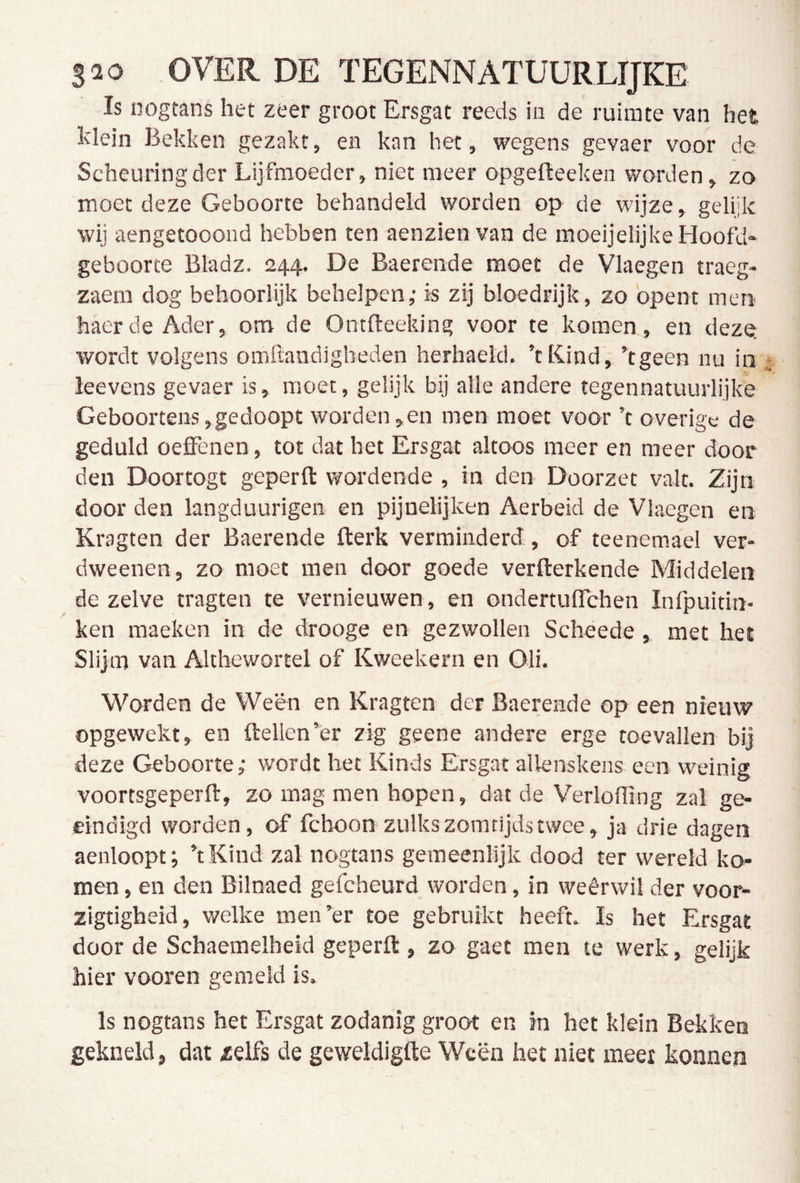 Is nogtans het zeer groot Ersgat reeds iu de ruimte van het klein Bekken gezakt, en kan het, wegens gevaer voor de Scheuring der Lijfmoeder, niet meer opgefteeken worden, zo moet deze Geboorte behandeld worden op de wijze, gelijk wij aengetooond hebben ten aenzien van de moeijelijke Hoofd* geboorte Bladz. 244. De Baerende moet de Vlaegen traeg- zaem dog behoorlijk behelpen,- is zij bloedrijk, zo opent men haerde Ader, om de Ontfleeking voor te komen, en dezQ wordt volgens omftandigheden herhaeld. ’tKind, kgeen nu in' leevens gevaer is, moet, gelijk bij alle andere tegennatuurlijke Geboortens,gedoopt worden,en men moet voor ’t overige de geduld oeffenen , tot dat het Ersgat altoos meer en meer door den Doortogt geperft wordende , in den Doorzet valt. Zijn door den langduurigen en pijnelijken Aerbeid de Vlaegen en Kragten der Baerende fterk verminderd, of teenemael ver- dweenen, zo moet men door goede verfterkende Middelen dezelve tragten te vernieuwen, en ondertulTchen Infpuitin- ken maeken in de drooge en gezwollen Scheede , met hel Slijm van Althewortel of Kweekern en Oli. Worden de Ween en Kragten der Baerende op een nieuw opgewekt, en ftellen’er zig geene andere erge toevallen bij deze Geboorte,- wordt het Kinds Ersgat allenskens een weinig voortsgeperft, zo mag men hopen, dat de VerloHing zal ge- ëindigd worden, of feboon zulkszomtijdstwee, ja drie dagen aenloopt; ’tKind zal nogtans gemeenlijk dood ter wereld ko- men , en den Bilnaed gefcheurd worden, in weêrwil der voor- zigtigheid, welke men’er toe gebruikt heeft. Is het Ersgat door de Schaemelheid geperft, zo gaet men te werk, gelijk hier vooren gemeld is. Is nogtans het Ersgat zodanig groot en in het klein Bekken gekneld, dat zelfs de geweldigfte Ween het niet meet konnen