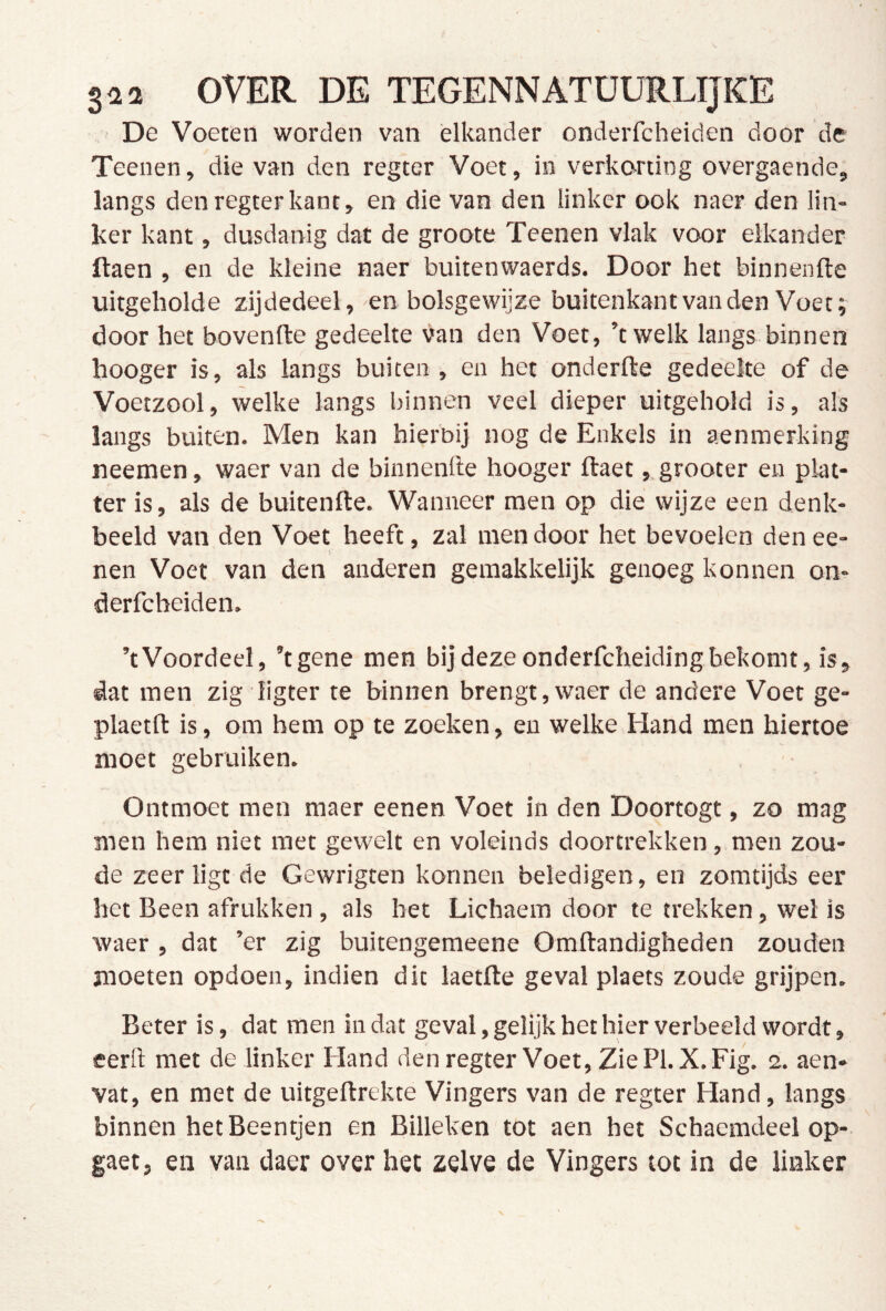 De Voeten worden van elkander onderfcheiden door de Teenen, die van den regter Voet, in verkorting overgaende, langs den regter kant, en die van den linker ook naer den lin- ker kant, dusdanig dat de groote Teenen vlak voor elkander ftaen , en de kleine naer buitenwaerds. Door het binnenfte uitgeholde zijdedeel, en bolsgewijze buitenkant van den Voet; door het bovenfte gedeelte van den Voet, ’twelk langs binnen hooger is, als langs buiten , en het onderfte gedeelte of de Voetzool, welke langs binnen veel dieper uitgehold is, als langs buiten. Men kan hierbij nog de Enkels in aenmerking neemen, waer van de binnenfte hooger ftaet, grooter en plat- ter is, als de buitenfte. Wanneer men op die wijze een denk- beeld van den Voet heeft, zal men door het bevoelen denee- nen Voet van den anderen gemakkelijk genoeg konnen on- derfcheiden. ’tVoordeel, ’tgene men bij deze onderfcheidingbekomt, is, dat men zig ligter te binnen brengt,waer de andere Voet ge- plaetft is, om hem op te zoeken, en welke Hand men hiertoe moet gebruiken. • Ontmoet men maer eenen Voet in den Doortogt, zo mag men hem niet met gewelt en voleinds doortrekken, men zou- de zeer ligt de Gewrigten konnen beledigen, en zomtijds eer het Been afrukken, als het Lichaem door te trekken, wel is waer , dat ’er zig buitengemeene Omftandigheden zouden moeten opdoen, indien dit laetfte geval plaets zoude grijpen. Beter is, dat men in dat geval, gelijk het hier verbeeld wordt, eerft met de linker Eland den regter Voet, ZiePl.X.Fig. 2. aen- vat, en met de uitgeftrekte Vingers van de regter Hand, langs binnen het Beentjen en Billeken tot aen het Schacmdeel op- gaet, en van daer over het zelve de Vingers tot in de linker