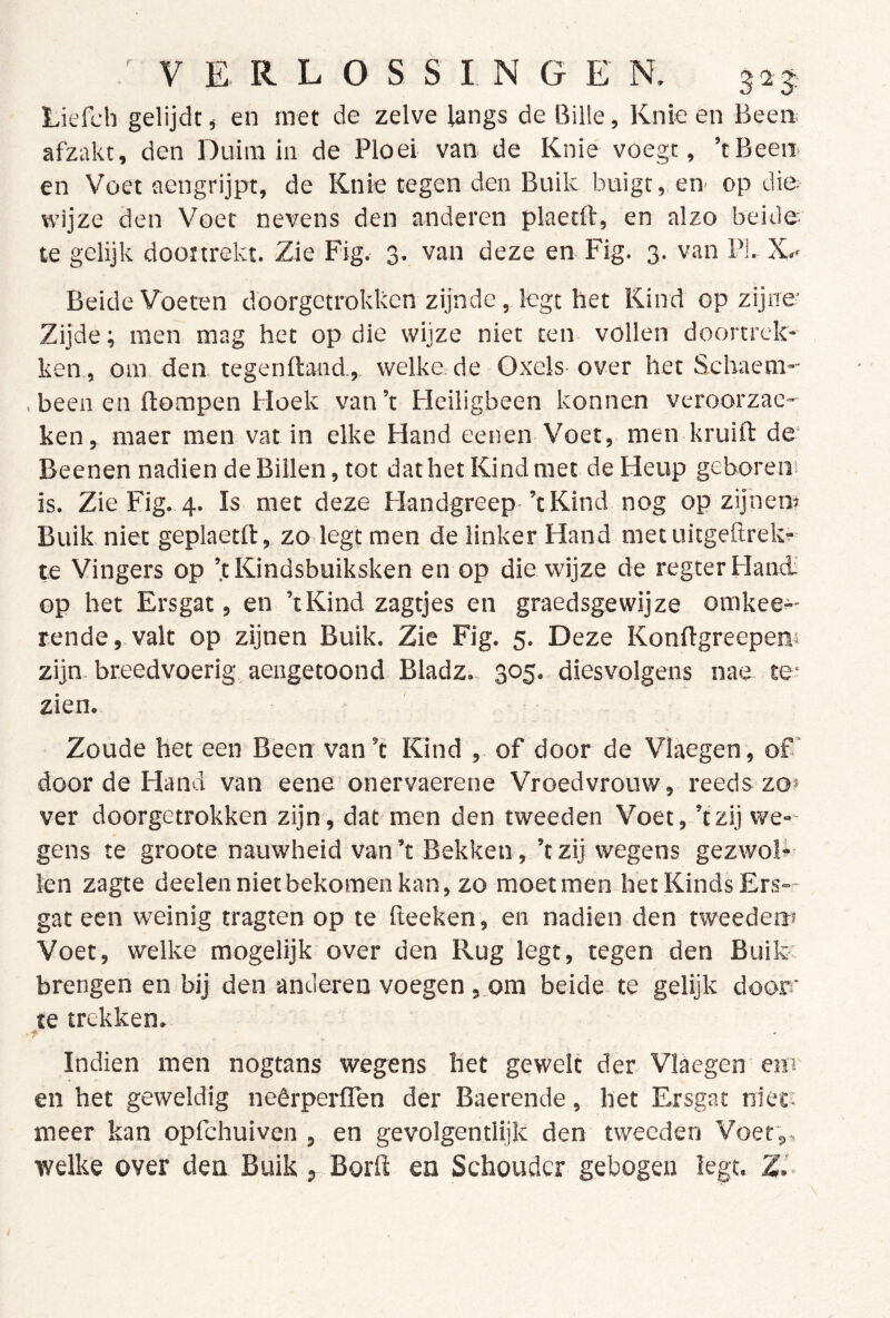 Liefch gelijdt, en met de zelve langs de Bille, Knie en Been. afzakt, den Duim in de Ploel van de Knie voegt, ’tBeen en Voet aengrijpr, de Knie tegen den Buik buigt, en op die wijze den Voet nevens den anderen plaetft, en alzo beide- te gelijk dooïtrekt. Zie Fig. 3. van deze en Fig. 3. van PL Beide Voeten doorgetrokken zijnde, legt het Kind op zijne- Zijde; men mag het op die wijze niet ten vollen dóórtrek- ken, om den. tegenftand, welke.de Oxels-over het Schaem- , been en ftompen Hoek van ’t Heiligbeen konnen veroorzac- ken, maer men vat in elke Hand eenen Voet, men kruift de* Beenen nadien de Billen, tot dat het Kind met de Heup geboren! is. Zie Fig. 4. Is met deze Handgreep-’t Kind nog opzijnen» Buik niet geplaetft, zodegt men de linker Hand met uitgebrek!-- te Vingers op ’t Kindsbuiksken en op die wijze de regterHancL' op het Ersgat, en ’tKind zagtjes en graedsgewijze omkee»- rende, valt op zijnen Buik. Zie Fig. 5. Deze Konflgreepeni zijn breedvoerig aengetoond Bladz.. 305. diesvolgens nae te» zien. Zoude het een Been van’t Kind , of door de Vlaegen*, of* door de Hand van eene onervaerene Vroedvrouw, reeds zo* ver doorgetrokken zijn, dat men den tweeden Voet, ’tzij we- gens te groote nauwheid van ’t Bekken, ’t zij wegens gezwolk len zagte deelennietbekomenkan, zo moet men het Kinds Ers— gat een weinig tragten op te fteeken, en nadien den tweeden? Voet, welke mogelijk over den Rug legt, tegen den Buik. brengen en bij den anderen voegen , om beide te gelijk doorr te trekken. Indien men nogtans wegens het gewelt der Vlaegen em en het geweldig neêrperlTen der Baerende, het F^rsgac niect meer kan opfchuiven , en gevolgentlijk den tweeden Voet*,, welke over den Buik, Borft en Schouder gebogen legt. Z.'-