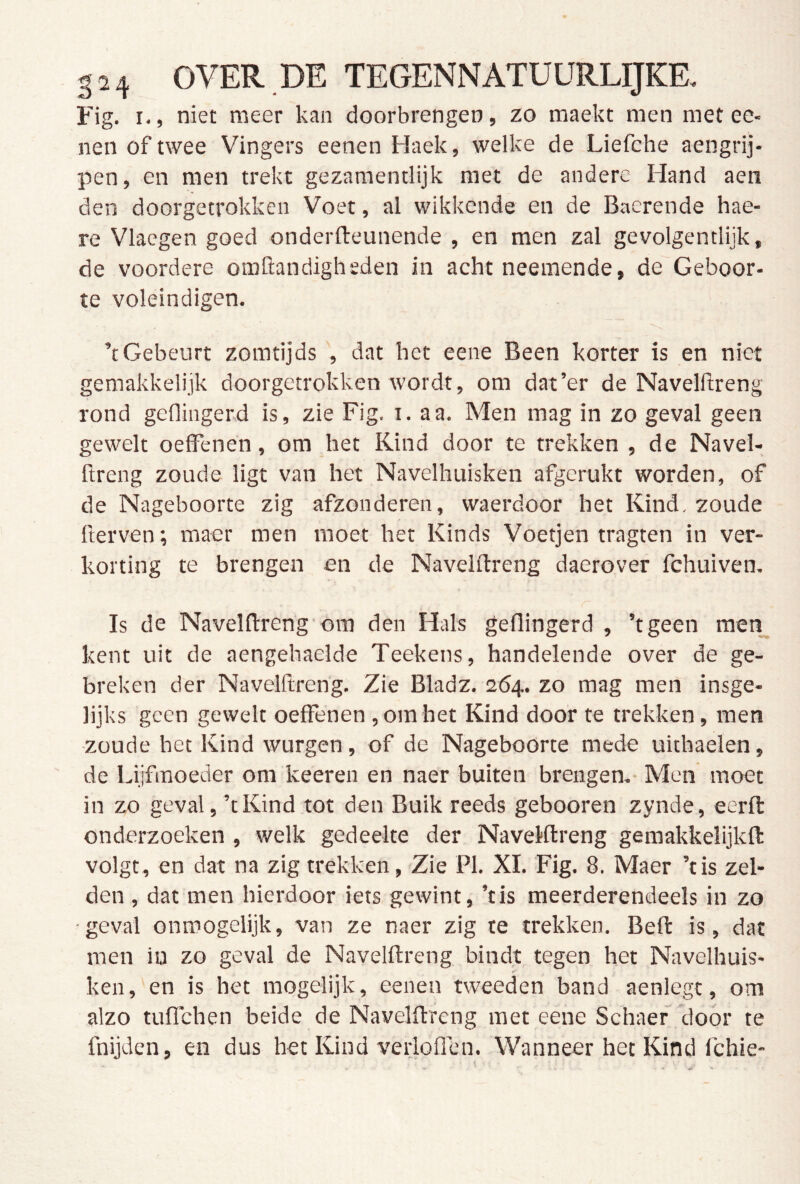 Fig. I., niet meer kan doorbrengen, zo raaekt men met ee- nen of twee Vingers eenen Haek, welke de Liefche aengrij- pen, en men trekt gezamentlijk met de andere Hand aen den doorgetrokken Voet, al wikkende en de Baerende hae- re Vlacgen goed onderfteunende , en men zal gevolgentlijk, de voordere omClandigheden in acht neemende, de Geboor- te voleindigen. ’tGebeurt zomtijds , dat het eene Been korter is en niet gemakkelijk doorgetrokken wordt, om dat’er de Navelftreng rond geflingerd is, zie Fig. i, aa. Men mag in zo geval geen gewelt oefFenen, om het Kind door te trekken , de Navel- ftreng zoude ligt van het Navelhuisken afgerukt worden, of de Nageboorte zig afzonderen, waerdoor het Kind. zoude fterven; maer men moet het Kinds Voetjen tragten in ver- korting te brengen en de Navelftreng daerover fchuiven. Is de Navelftreng om den Hals geflingerd , ’tgeen men_^ kent uit de aengehaelde Teekens, handelende over de ge- breken der Navelftreng. Zie Bladz. 264. zo mag men insge- lijks geen gewelt oefFenen , om het Kind door te trekken, men zoude het Kind wurgen, of de Nageboorte mede uithaelen, de Lijfmoeder om keeren en naer buiten brengen.- Men moet in zo geval, ’t Kind tot den Buik reeds gebooren zynde, eerft onderzoeken , welk gedeelte der Navelftreng gemakkelijkft volgt, en dat na zig trekken, Zie PI. XI. Fig. 8. Maer ’tis zel- den , dat men hierdoor iets gewint, ’tis meerderendeels in zo ■geval onmogelijk, van ze naer zig te trekken. Beft is, dat men iu zo geval de Navelftreng bindt tegen het Navelhuis- ken, en is het mogelijk, eenen tweeden band aenlegt, om alzo tufFchen beide de Navelftreng met eene Schaef door te fnijden, en dus het Kind verloflen. Wanneer het Kind fchie-