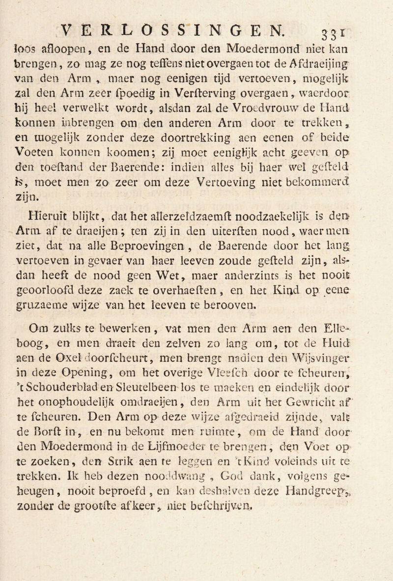 VERLOSSINGEN. ggr loos afloopeo, en de Hand door den Moedermond niet kan brengen , zo mag ze nog tefFens nietovergaen tot de Afdraeijing van den Arm , maer nog eenigen tijd vertoeven, mogelijk zal den Arm zeer fpoedig in Verderving overgaen, waerdoor hij heel verwelkt wordt, alsdan zal de Vroedvrouw de Hand konnen inbrengen om den anderen Ann door re trekken, en luogelijk zonder deze doortrekking aen eenen of beide Voeten konnen koomen; zij moet eenigHjk acht geeven op den toeftand derBaerende: indien alles bij haer wel gedeld is, moet men zo zeer om deze Vertoeving niet bekommerd zijn. Hieruit blijkt, dat het aHerzerdzaemfl noodzaekelijlc is deP Anu af te draeijen ; ten zij in den uiterften nood, waer men ziet, dat na alle Beproevingên , de Baerende door het lang vertoeven in gevaer van haer leeven zoude gefteld zijn, als- dan heeft de nood geen Wet, maer anderzints is bet nooit geoorloofd deze zaek te overhaeften, en het Kipd op eene gruzaeme wijze van het leeven te berooven. Om zulks te bewerken, vat men den Arm aen den Elle- boog, en men draeit den zelven zo lang om, tor de Huid aen de Oxel doorfcheurt, men brengt nadien den Wijsvinger* in deze Opening , om bet overige Vleefch door te fcbeuren, k Schouderblad en Sleutelbeen los te maeken en eindelijk door het onophoudelijk omdraeijen, den Arm uit bet Gewricht af' te fcheuren. Den Arm op deze wijze algedraeid zijnde, vale de Borftin, en nu bekomt men ruimte, om de Hand door' den Moedermond in de Lijfmoeder te brengen , d^n Voet op te zoeken, den Strik aen te leggen en kKind voleinds uit te trekken. Ik heb dezen nooddwang , God dank, volgens ge- heugen, nooit beproefd , en kan deshalven deze Handgreep,, zonder de groot-fte af keer, niet befchrijv-cn.