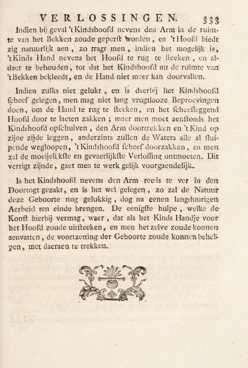 Indien bij geval’tKindshoofd nevens den Arm in de ruim- te van het Bekken zoude geperfl: Vorden , en ’t Hoofd biedt zig natuurlijk aen , zo tragt men , indien het mogelijk is» k Kinds Hand nevens het Hoofd te rug te fteeken , en al- daer te behouden, tot dat het Kindshoofd nu de ruimte van' kBekken bekleedt, en de Hand niet meer kan doorvallen. Indieii zulks niet gelukt , en is daerbij het Kindshootcl fcheef gelegen , men mag^ niet lang vrugtlooze Beproevingen doen, bm de Hand te rug te fteeken, en het fcheefleggehd Hoofd door te laeten zakken ; maer men moet aenftonds het' Kindshoofd opfchuiven , den Arm doortrekken en ’tKind op zijne zijde leggen , anderzints zullen de Waters alle al flui- pende wegloopen, ’tKindshoofd fcheef doorzakken , en men zal de moeijeli kfte en gevaerlijkfte Verloffing ontmoeten. Dit verrigt zijnde, gaet men te werk gelijk voor^aendelijk. Is het Kindshoofd nevens den Arm reeds te ver in den Doortogt gezakt, en is het wel gelegen , zo zal de Natuur deze Geboorte nog gelukkig , dog na eenen langduurigen Aerbeid ten einde brengen. De eenigfte hulpe , welke de Konft hierbij- vermag, waer , dat als het Kinds Handje voor het Hoofd zoude uitfteeken, en men hetzelve zoudekonnen aenvatten, de voortzetting der Geboorte zoude konncnbehdk pen, met daeraen te trekken.