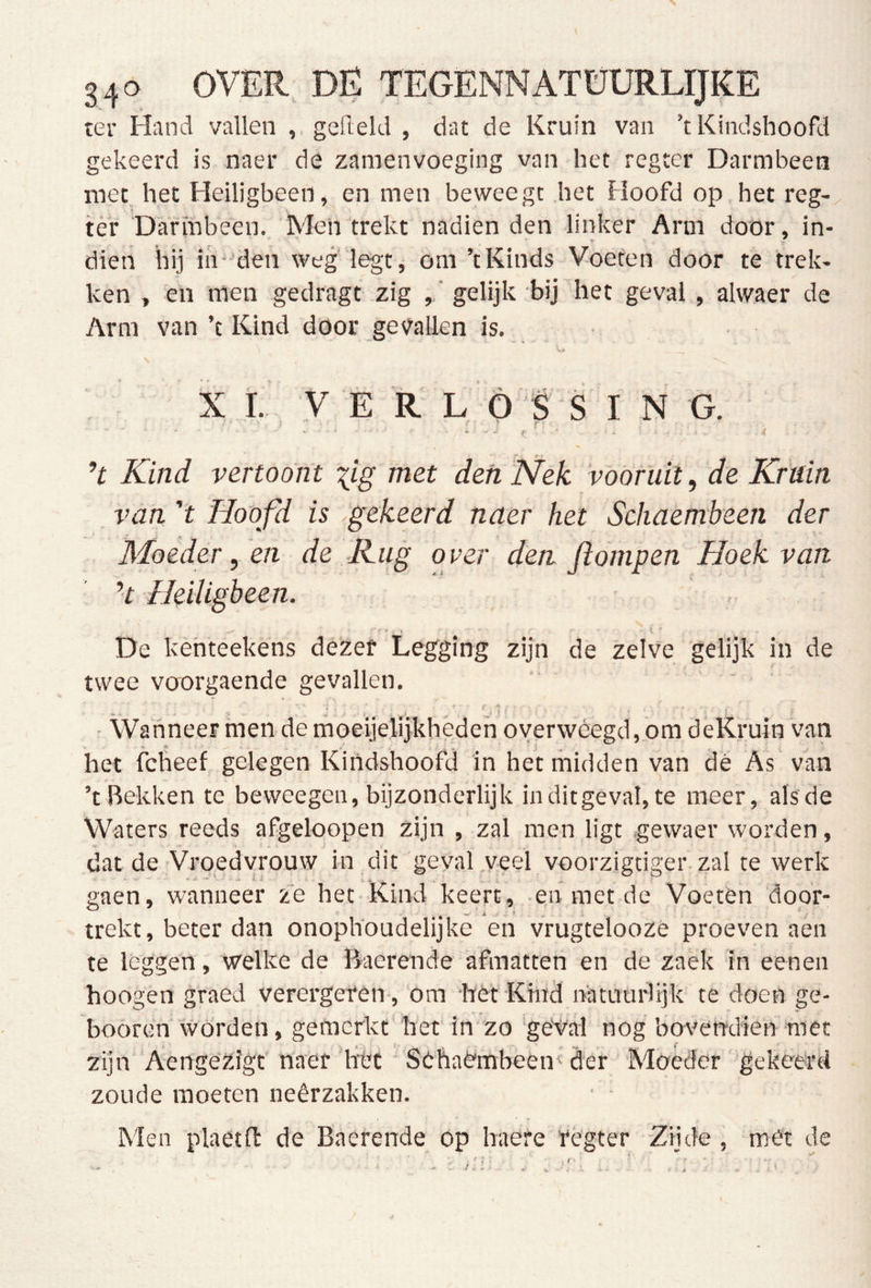 ter Hand vallen , gefield , dat de Kruin van ’tKindshoofd gekeerd is naer de zamenvoeging van het regeer Darmbeen met het Heiligbeen, en men beweegt het Hoofd op het reg- tér Darmbeen. Men'trekt nadienden linker Arm door, in- dien hij iir-den weg' legt, om ’tKinds Voeten door te trek- ken , en men gedragt zig , ’ gelijk bij het geval , alwaer de Arm van ’t Kind door gevallen is. X ï.’ V E R L Ó S S ING. ’t Kind vertoont ^ig met den 'Nek vóóruit, de Kruin van 't Hoofd is ^gekeerd naer het Schaembeen der Moederden de Kug over den ftompen Hoek van ’t Heiligbeen. ' , \ De kehteekens dezer Legging zijn de zelve gelijk in de twee voorgaende gevallen. 1 , * ' ' ■ Wanneer men de moeijelijkheden overwéegd, om deKruin van het fclieef gelegen Kindshoofd in het midden van dé As van ’t Bekken te beweegen, bijzonderlijk inditgeval, te meer, alsde Waters reeds afgeloopen zijn , zal men ligt gewaer worden, dat de Vroedvrouw in dit geyal veel voorzigdger zal te werk gaen, wanneer ze het Kind keert, en met de Voeten 'dóór- trekt, beter dan onophoudelijke en vrugteloozè proeven aen te leggen, welke de Baerende afmatten en de zaëk in eenen hoogen graed verergeren, om het Kind natuuidijk te doen ge- booren worden, gemerkt het in zo 'geVal nog bovendien met zijn Aenge'zigt'naer het ■ Sehaè'mbeen''der Moeder gekeerd zoude moeten neêrzakken. Men plaetft de Baerende op haere régter Zijde , met de