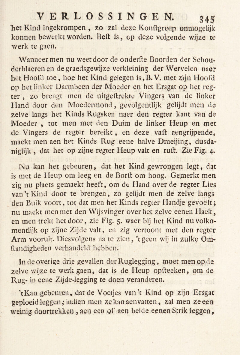 Tiet Kind ingekrompen , zo zal deze Konftgreep ónmogelijk konnen bewerkt worden. Beft is, op deze volgende wijze te werk te gaen. Wanneer men nu weet door de onderfte Boorden der Schou- derblaerenen degraedsgewijze verkleining der Wervelen naer het Hoofd toe, hoe het Kind gelegen is,B. V. met zijn Hoofd op het linker Darmbeen der Moeder en het Ersgat op het reg- ter , zo brengt men de uitgeftrekte Vingers van de linker Hand door den Moedermond, gevolgentlijk gelijdt men de zelve langs het Kinds Rugsken naer den regter kant van de Moeder , tot men met den Duim de linker Heup en met de Vingers de regter bereikt, en deze vaft aengrijpende, maekt men aen het Kinds Rug eene halve Draeijing, dusda* niglijk , dat het op zijne regter Heup valt en ruft. Zie Fig. 4. Nu kan het gebeuren, dat het Kind gewrongen legt, dat is met de Heup om leeg en de Borft om hoog. Gemerkt men zig nu plaets gemaekc heeft, om dt Hand over de regter Lies van ’t Kind door te brengen, zo gelijdt men de zelve langs den Buik voort, tot dat men het Kinds regeer Handje gevoelt; nu maekt men met den Wijsvinger over het zelve eenen Haek, en men trekt het door, zie Fig. 5. waer bij het Kind nu volko- mentlijk op zijne Zijde valt, en zig vertoont met den regter Arm vooruit. Diesvolgens na te zien, ’tgeen wij in zulke Ora- ftandigheden verhandeld hebben. In de overige drie gevallen derRuglegging, moet men op de zelve wijze te werk gaen, dat is de Heup opfteeken, om de Rug- in eene Zijde-legging te doen veranderen. ’tKan gebeuren, dat de Voetjes van’t Kind op zijn Ersgat geploeid leggen ,• indien men zekanaenvatten, zal men ze een weinig doortrekken , aen een of aen beide eenen Strik leggen.