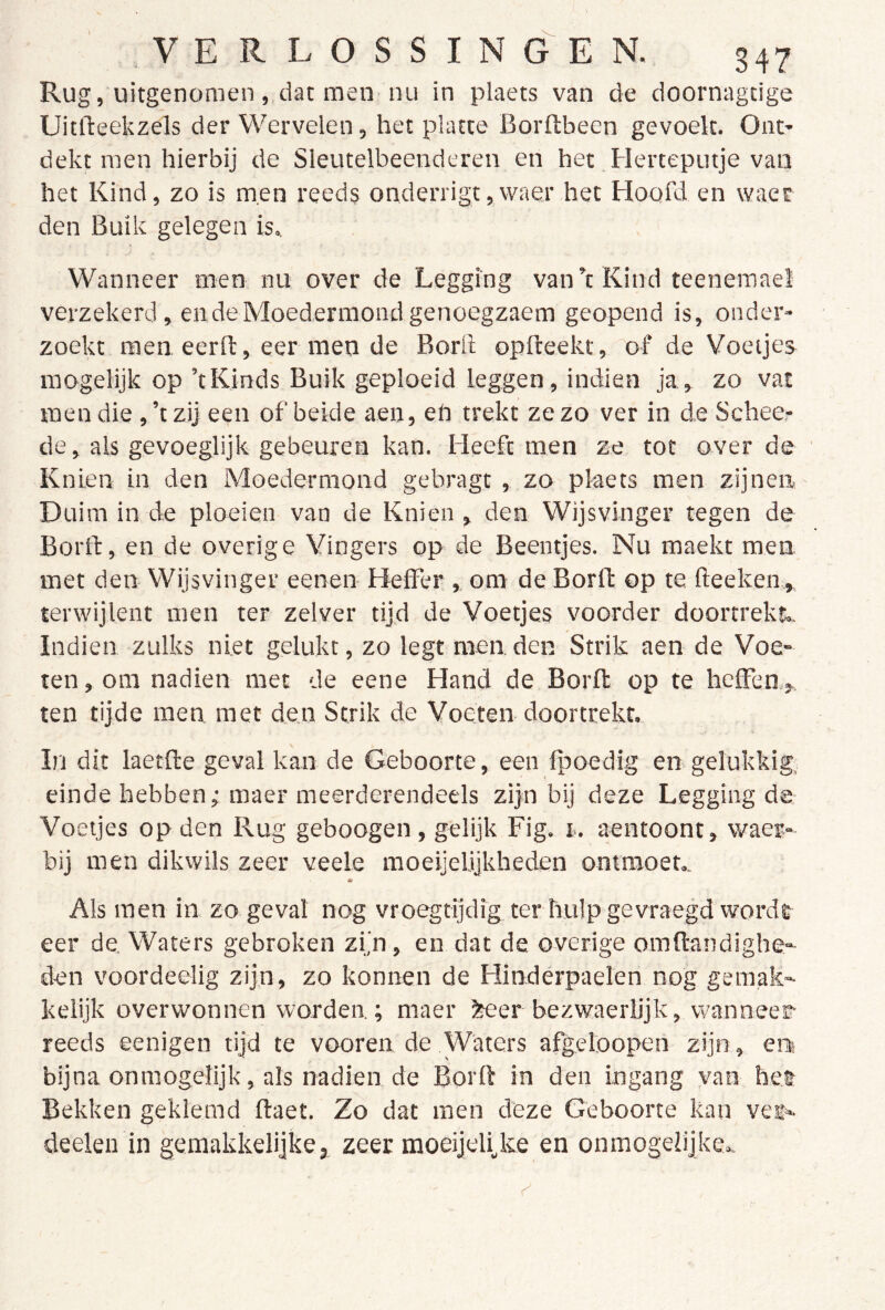 Rug, uitgenomen , men nu in plaets van de doornagtige Uitfteekzels der Wervelen, het platte Borflbeen gevoelt. Out' dekt men hierbij de Sleutelbeenderen en het Herteputje van het Kind, zo is men reeds onderrigt,waer het Hoofd en waer den Buik gelegen is^ Wanneer men nu over de Legging van’t Kind teeneraae! verzekerd, en de Moedermond genoegzaem geopend is, onder- zoekt men eerfl:, eer men de Bord opfteekt, of de Voetjes mogelijk op ’tKinds Buik geploeid leggen, indien ja, zo vat men die , ’tzij een of beide aen, eh trekt ze zo ver in de Schee- de, als gevoeglijk gebeuren kan. Heeft men ze tot over de Knien in den Moedermond gebragt , zo pkaets men zijnen Duim in de ploeien van de Knien , den Wijsvinger tegen de Borrt, en de overige Vingers op de Beentjes. Nu maekt men met den Wijsvinger eenen Heffer , om de Borft op te fteeken , terwijlent men ter zelver tijd de Voetjes voorder doortrekt.. Indien zulks niet gelukt, zo legt men den Strik aen de Voe- ten , om nadien met de eene Hand de Borfl op te heffen, ten tijde men met den Strik de Voeten doortrekt. In dit laetfte geval kan de Geboorte, een fpoedlg en gelukkig. einde hebben; maer meerderendeels zijn bij deze Legging de Voetjes op den Rug geboogen, gelijk Fig. r. aentoont, waer- bij men dikwils zeer veele moeijelijkheden ontmoet.. * Als men in zo geval nog vroegtijdig ter hulp gevraegd wordt eer de. Waters gebroken zijn, en dat de overige omftandighe- den voordeelig zijn, zo konnen de Hindérpaelen nog gemak- kelijk overwonnen worden.; maer Jteer bezwaerlijk, wanneer reeds eenigen tijd te vooren de Waters afgeloopen zijn, en bijna onmogelijk, als nadien de Borft in den ingang van het Bekken geklemd ftaet. Zo dat men deze Geboorte kan vei- deelen in gemakkelijke 3 zeer raoeijelijve en onmogelijke..