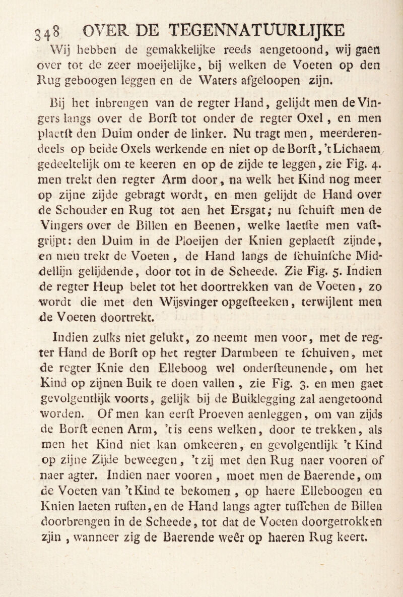 Wij hebben de gemakkelijke reeds aengetoond, wij gaeii over tot de zeer moeijelijke, bij welken de Voeten op den Rug geboogen leggen en de Waters afgeloopen zijn. Bij het inbrengen van de regter Hand, gelijdt men de Vin- gers langs over de Borft tot onder de regter Oxel, en men plaetll: den Duim onder de linker. Nu tragt men, meerderen- deels op beide Oxels werkende en niet op de Borft,’tLichaem, gedeeltelijk om te keeren en op de zijde te leggen, zie Fig. 4. men trekt den regter Arm door, na welk het Kind nog meer op zijne zijde gebragt wordt, en men gelijdt de Hand over de Schouderen Rug tot aen het Ersgat; nu fchuift men de Vingers over de Billen en Beenen, welke laetfte men vaft- grijpt: den Duim in de Ploeijen der Knien geplaecft zijnde, en men trekt de Voeten , de Hand langs de fchuinlche Mid- dellijn gelijdende, door tot in de Scheede. Zie Fig. 5. Indien de regter Heup belet tot het doortrekken van de Voeten, zo wordt die met den Wijsvinger opgefteeken, terwijlent men de Voeten doortrekt. Indien zulks niet gelukt, zo neemt men voor, met de reg- ter Hand de Borft op het regter Darmbeen te fchuiven, met de regter Knie den Elleboog wel onderfteunende, om het Kind op zijnen Buik te doen vallen , zie Fig. 3. en men gaet gevolgentlijk voorts, gelijk bij de Buiklegging zal aengetoond worden. Of men kan eerft Proeven aenleggen, om van zijds de Borft eenen Arm, ’tis eens welken, door te trekken, als men het Kind niet kan omkeeren, en gevolgentlijk ’t Kind op zijne Zijde beweegen, ’tzij met den Rug naer vooren of » naer agter. Indien naer vooren , moet men de Baerende, om de Voeten van ’tKind te bekomen , op haere Elleboogen en Knien laeten ruften,en de Hand langs agter tulTchen de Billen doorbrengen in de Scheede, tot dat de Voeten doorgetrokken zjin , wanneer zig de Baerende weêr op haeren Rug keert.