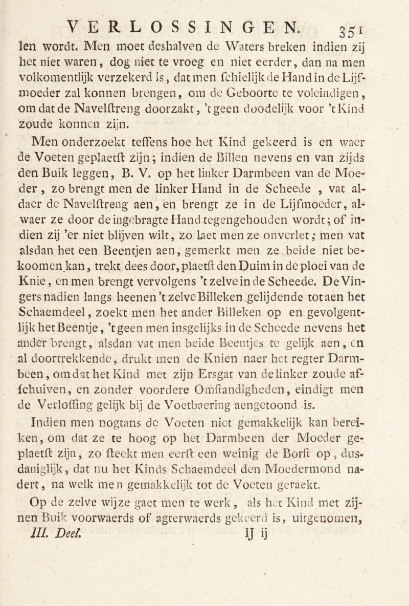 len wordt. Men moet deshalven de Waters breken indien zij het niet waren, dog niet te vroeg en niet eerder, dan na men volkomentlijk verzekerd is, dat men fchielijk de Hand in de Lijf- moeder zal konnen brengen, om de Geboorte te voleindigen, om dat de Navelftreng doorzakt, ’tgeen doodelijk voor ’tKind zoude konnen zijn. ' Men onderzoekt tefFens hoe het Kind gekeerd is en waer de Voeten geplaetft zijn; indien de Billen nevens en van zijds den Buik leggen, B. V. op het linker Darmbeen van de Moe- der , zo brengt men de linker Hand in de Scheede , vat al- daer de Navelftreng aen, en brengt ze in de Lijfmoeder, al- waer ze door deingebragte Hand tegengehouden wordt; of in- dien zij ’er niet blijven wilt, zo laet men ze onverlet; men vat alsdan het een Beentjen aen, gemerkt men zcvbeide niet be- koomen kan, trekt dees door, plaetft den Duim in de ploei van de Knie, en men brengt vervolgens ’t zelve in de Scheede. De Vin- gers nadien langs heenen’t zelve Billeken gelijdende totaen het Schaemdeel, zoekt men het ander Billeken op en gevolgent- lijk het Beentje, ’tgeen men insgelijks in de Scheede nevens het ander brengt, alsdan vat men beide Beentjes te gelijk aen, en al doortrekkende, drukt men de Knien naer het regter Darm- been , om dat het Kind met zijn Ersgat van de linker zoude af- Ichuiven, en zonder voordere Omftandigheden, eindigt men de Verlofling gelijk bij de Voetbaering aengetoond is. v Indien men nogtans de Voeten niet gemakkelijk kan berei- ken, om dat ze te hoog op het Darmbeen der Moeder ge- plaetft zijn, zo fteekt men eerft een weinig de Borft op, dus- daniglijk, dat nu het Kinds Schaemdeel den Moedermond na- dert, na welk men gemakkelijk tot de Voeten geraekt. Op de zelve wijze gaet men te werk, als hut Kind met zij- nen Buik voorwaerds of agterwaerds gekeerd is, uitgenomen, ///. Deel. IJ ij