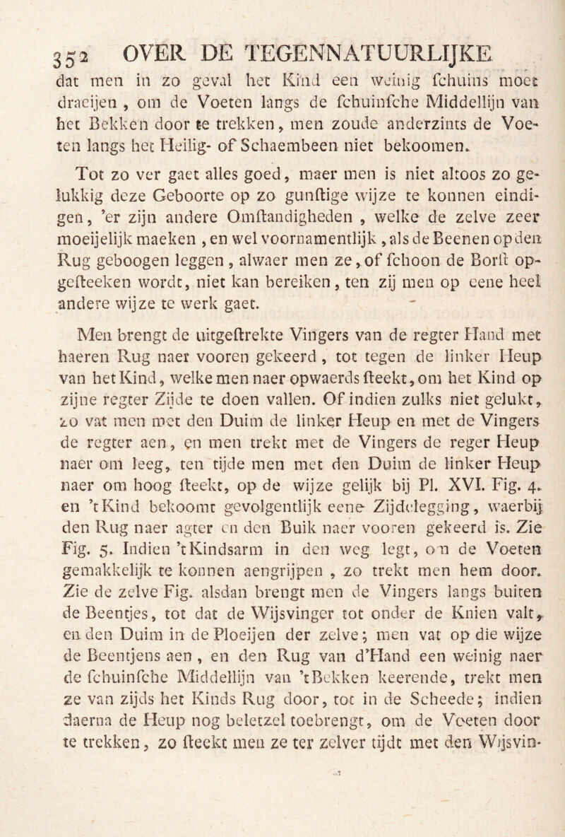 -• -v- f- ^ dat men in zo geval het Kind een weinig fchuins moet draeijen , om de Voeten langs de fchuinfche Middellijn van het Bekken door le trekken, men zoude anderzints de Voe- ten langs het Heilig- of Schaembeen niet bekooraen. Tot zo ver gaet alles goed, maer men is niet altoos zo ge- lukkig deze Geboorte op zo gunftige wijze te konnen eindi- gen , ’er zijn andere Omftandigheden , welke de zelve zeer moeijelijk maeken ,en wel voornamentlijk ,alsdeBeenenopden Rug geboogen leggen , alwaer men ze,of fchoon de Borll op- geflreeken wordt, niet kan bereiken, ten zij men op eene heel andere wijze te werk gaet. Men brengt de uitgeftrekte Vingers van de regter Hand met haeren Rug naer vooren gekeerd, tot tegen de linker Heup van het Kind, welkemen naer opwaerds Breekt, om het Kind op zijne regter Zijde te doen vallen. Of indien zulks niet gelukt, zo vat men roet den Duim de linker Heup en met de Vingers de regter aen, en men trekt met de Vingers de reger Heup naer om leeg, ten tijde men met den Duim de linker Heup naer om boog fteekt, op de wijze gelijk bij PI. XVI. Fig. 4. en ’tKind bekoomt gevolgentlijk eene Zijdelegging, waerbi] den Rug naer agter en den Buik naer vooren gekeerd is. Zie Fig. 5. Indien ’tKindsarm in den weg legt, on de Voeten gemakkelijk te konnen aengrijpen , zo trekt men hem door. Zie de zelve Fig. alsdan brengt men de Vingers langs buiten de Beentjes, tot dat de Wijsvinger tot onder de Knien valt, en den Duim in de Ploeijen der zelve; men vat op die wijze de Beentjens aen , en den Rug van d’Hand een weinig naer de fchuinfche Middellijn van ’tBekken keerende, trekt men ze van zijds het Kinds Rug door, tot in de Scheede; indien daerna de Heup nog beletzel toebrengt, om de Voeten door te trekken, zo fteekt men ze ter zelver tijdt met den Wijsvin-