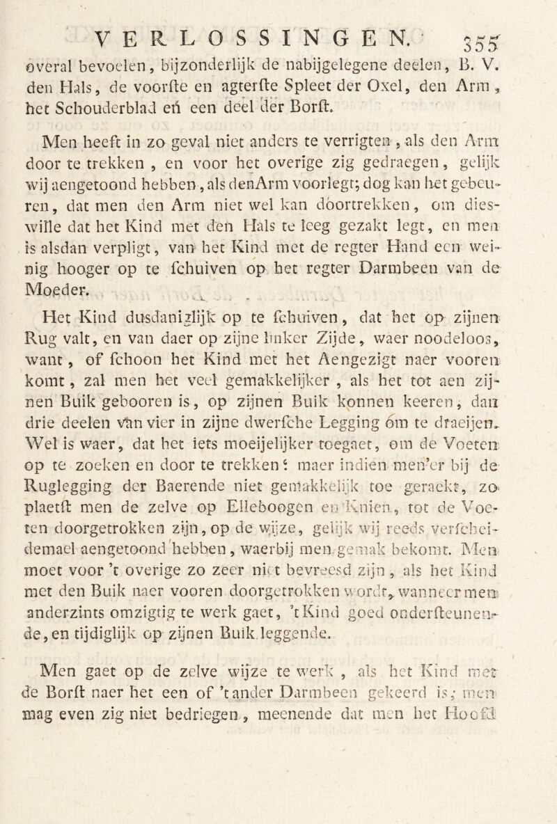 overal bevoelen, bijzonderlijk de nabijgelegene deelen, B. V. den Hals, de voorfte en agterfte Spleet der Oxel, den Arm , het Schouderblad eü een deel tier Borft. Men beeft in zo geval niet anders te verrigten-, als den Arm door te trekken , en voor het overige zig gedraegen, gelijk wij aengetoond hebben, als denArm voorlegt; dog kan liet gebeu- ren , dat men den Arm niet wel kan dóórtrekken, om dies- wille dat het Kind met den Hals te leeg gezakt legt, en men , is alsdan verpligt, van het Kind met de regter Hand eciv wei- nig hooger op te fchuiven op bet regter Darmbeen van de Moeder. Het Kind dusdaniilijk op te fchuiven, dat het op zijnen Rug valt, en van daer op zijne Imker Zijde, waer noodeloos, want, of fchoon het Kind met het Aengezigt naer vooren komt, zal men het veel gemakkelijker , als het tot aen zij- nen Buik gebooren is, op zijnen Buik konnen keeren, dan drie deelen van vier in zijne dwerfche Legging bm te draeijen.. Wel is waer, dat het iets moeijelijker toegaer, om de Voeten; op te zoeken en door te trekken i raaer indien men’er bij de Ruglegging der Baerende niet gemakkeiijk toe geraekt, zo- plaetft men de zelve op Elleboogen eirKnien, tot de Voe- ten doorgetrokken zijn, op de wijze, gelijk wij reeds vcrfchci- demael aengetoond'hebben , waerbij men. gemak bekomt. Men moet voor ’t overige zo zeer niet bevreesd zijn , als het Kind met den Buik naer vooren doorgetrokken wordt, wan neer men anderzints omzigtig te werk gaet, ’tKind goed onderfteunen.- de, en tijdiglijk op zijnen Buik.leggende. Men gaet op de zelve wijze te werk , als het Kind met d'e Borft naer het een of ’t ander Darmbeen gekeerd is; men mag even zig niet bedriegen., meeneade dat men het liociR