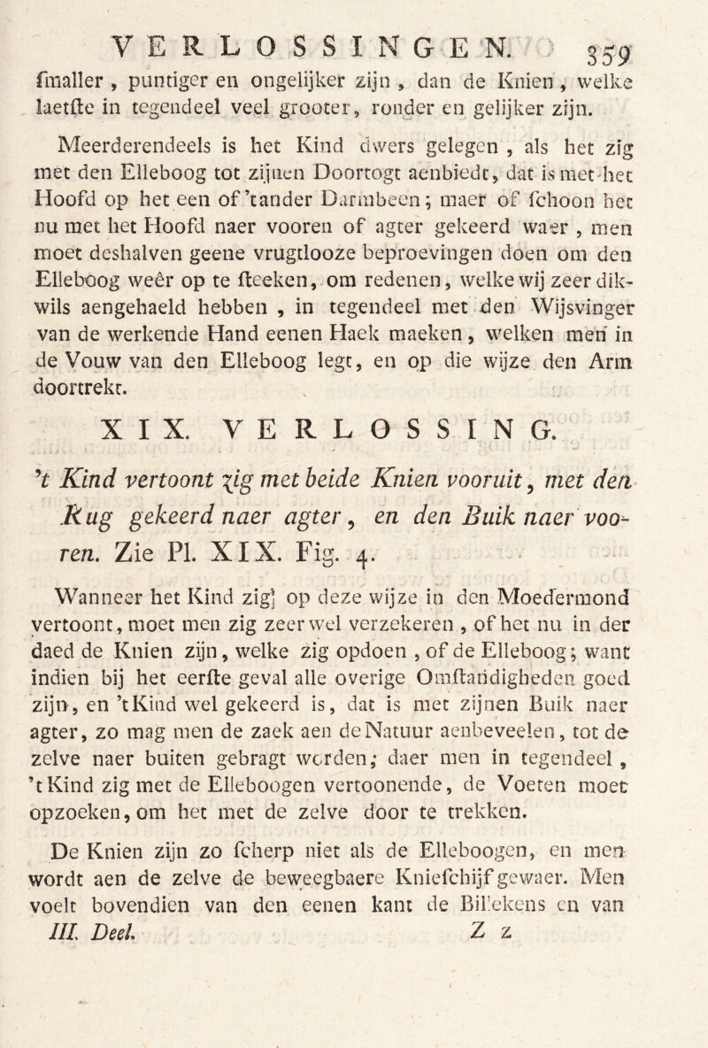 fmaller , puntiger en ongelijker zijn , dan de Knien, welke laetfte in tegendeel vegl grooter, ronder en gelijker zijn. Meerderendeels is het Kind dwers gelegen , als het zig met den Elleboog tot zijnen Doortogt aenbiedt, dat ismet-het Hoofd op het een of’tander Dannbeen; inaer of fchoon het nu met het Hoofd naer vooren of agter gekeerd waer , men moet deshalven geene vrugüooze beproevingen doen om den Elleboog weêr op te fteeken, om redenen, welke wij zeer dik- wils aengehaeld hebben , in tegendeel met den Wijsvinger van de werkende Hand eenen Haek maeken, welken men' in de Vouw van den Elleboog legt, en pp die wijze den Arm dóórtrekt. , . XIX. VERLOSSING. Kind vertoont xj-g met beide Knien vooruit, met den- .Rug gekeerd naer agter, én den Buik naer voo^ ren. Zie PI. XI X. Fig. .4. Wanneer het Kind zig] op deze wijze in den Moecfennond vertoont, moet men zig zeerwel verzekeren , of het nu in der daed de Knien zijn, welke zig opdoen , of de Elleboog; want indien bij het eerfte geval alle overige Oraftaridigheden goed zijn, en’tKind wel gekeerd is, dat is met zijnen Buik naer agter, zo mag men de zaek aen deNatuur aenbeveelen, tot de zelve naer buiten gebragt worden,- daer men in tegendeel, ’tKind zig met de Elleboogen vertoonende, de Voeten moet opzoeken, om het met de zelve door te trekken. ! De Knien zijn zo fcherp niet als de Elleboogen, en men wordt aen de zelve de beweegbaere Kniefchijf gewaer. Men voelt bovendien van den eenen kant de Billekens en van III Deel. Z z