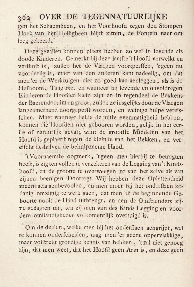 gen het Schaembeen, en het Voorhoofd tegen den Stompen Hoek Van hét‘.Heiligbeen blijft zitten, de Fontein naer om leeg gekeerd.’ r » T • Deze gevallen konneii plaets hebben zo wel in levende als doode Kinderen. Gemerkt bij deze laetfte’c Hoofd verwelkt en verflinfl is, zullen het de Vlaegen voortperlTen, ’tgeen nu voordeelig is, maer van den anderen kant nadeelig, om dat men’er de Werktuigen niet zo goed kan aenleggen , als is de Hefboom, Tang enz. en wanneer bij levende en onvoldregen Kinderen de Hoofden klein zijn en in tegendeel de Bekkens der Baerende ruim en groot, zullen ze insgelijks door de Vlaegen langzamerhand doorgcperft worden, en weinige hulpe vereis- fchen. Maer wanneer beide de juifte evenmatigheid hebben, » t konnen die'Hoofden niet gebooren worden, gelijk in het eer- fte of natuurlijk geval; want de grootfle Middelijn van het Hoofd is geplaetft tegen de kleinfte van het Bekken, en ver- éifcht deshalven de behulpzaerae Hand. ’tVoornaemfte oogmerk, ’tgeen men hierbij te betragten heeft, is zig ten vollen te verzekeren van de Legging van ’t Kinds- hoofd, en de grootte te overweegen zo van het zelve als van zijnen beenigen Doortogt. Wij hebben deze Oplettentheid ineermaels aenbevoolen , en men moet bij het onderflaen zo- danig omzigtig te werk gaen, dat men bij de beginnende Ge- boorte nooit de Hand uitbrengt, en aen de Omflaenders zij- ne gedagten uit, ten zij men van des Kinds Legging en voor- dere omftandigheden volkomentlijk overtuigd is. Om de deelen, welke men bij het onderflaen aengrijpt, we! te konnen onderfcbeiden , mag men ’er geene oppervlakkige, maer volftrekt grondige kennis van hebben , ’t zal niet genoeg zijn, dat men weet, dat het Hoofd geen Arm is, en deze geen