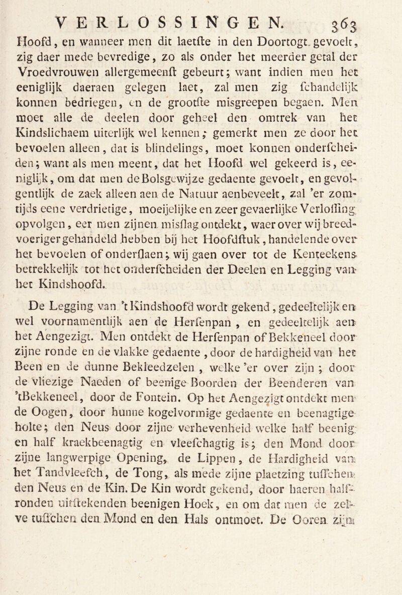 Hoofd, en wanneer men dit laetfte in den Doortogt.gevoelt, zig daer mede bevredige, zo als onder het meerder getal der Vroedvrouwen allergemeenft gebeurt; want indien men hec eeniglijk daeraen gelegen laet, zal men zig fchandelijk konnen bedriegen, en de grootlle misgreepen begaen. Men moet alle de deelen door geheel den omtrek van het Kindslichaem uiterlijk wel kennen ; gemerkt men ze door hec bevoelen alleen, dat is blindelings, moet konnen onderfchei- den; want als men meent, dat het Hoofd wel gekeerd is, ee- niglijk, om dat men deBolsgewijze gedaente gevoelt, en gevol- gentlijk de zaek alleen aen de Natuur aenbeveelt, zal ’er zom- tijds eene verdrietige, moeijelijke en zeer gevaerlijke Verlolling. opvolgen, eer men zijnen misflag ontdekt, waerover wij breed- voeriger gehandeld hebben bij het Hoofdftuk, handelende over het bevoelen of onderOaen; wij gaen over tot de Kenteekens- betrekkelijk tot het onderfcbeiden der Deelen en Legging van* liet Kindshoofd.. De Legging van ’t Kindshoofd wordt gekend, gedeertelijk en wel voornamentlijk aen de Herrenpah , en gedeeltelijk aen het Aengezigt. Men ontdekt de Herfenpan of Bekkeneel door zijne ronde en de vlakke gedaente ,door de hardigheid van hec Been en de dunne Bekleedzelen , welke ’er over zijn ; door de Vliezige Naeden of beenige Boorden der Beenderen van ’tBekkeneel, door de Fontein. Op het Aengezigt ontdekt men- de Oogen, door hunne kogelvorinige gedaente en beenagtige- holte; den Neus door zijne verhevenheid welke half beenig: en half kraekbeenagtig en vleefchagtig is; den Mond door zijne langwerpige Opening, de Lippen, de Hardigheid van- her Tandvieefch, de Tong, als mede zijne plaetzing tuflchem den Neus en de Kin. De Kin wordt gekend, door haeren half- ronden uitftekenden beenigen Hoek, en om dar men de zek- ve tuü'chen den Mond en den Hals ontmoet. De Ooren, zrm ■ ij..