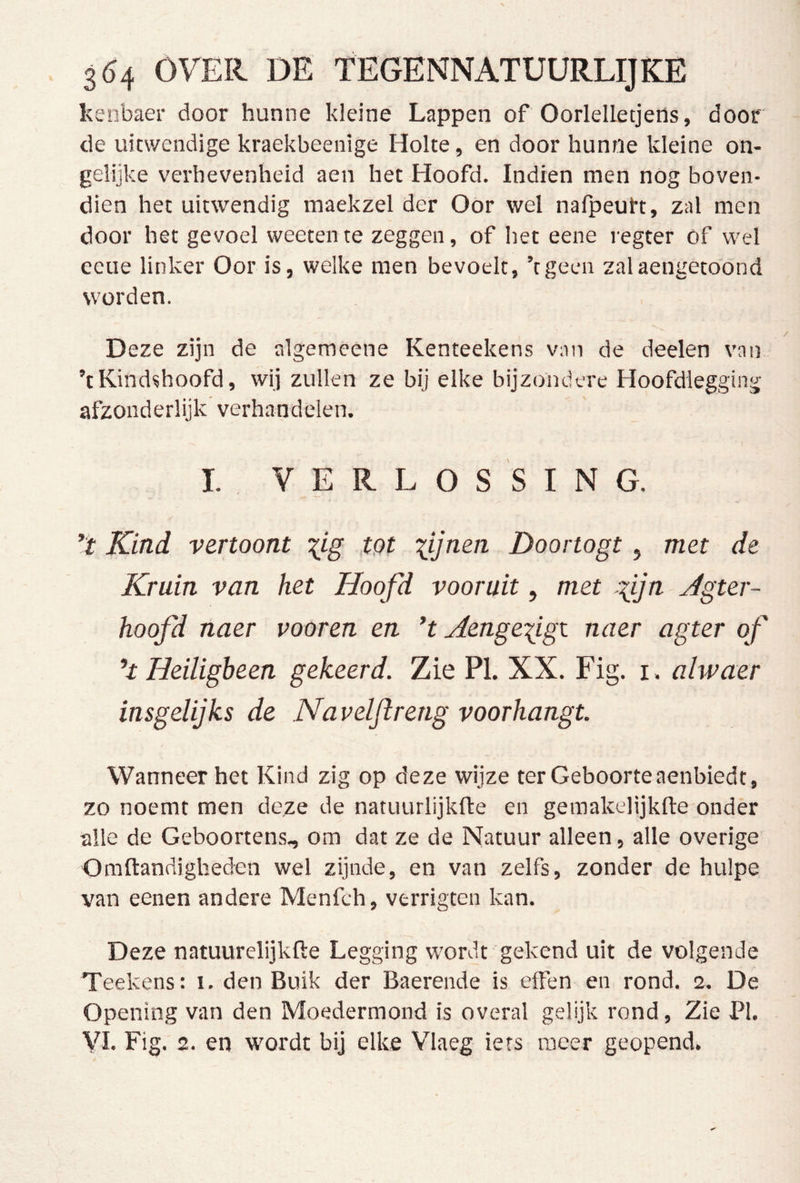 kenbaer door hunne kleine Lappen of Oorlelletjens, door de uitwendige kraekbeenige Holte, en door hunne kleine on- gelijke verhevenheid aen het Hoofd. Indien men nOg boven- dien het uitwendig maekzel der Oor wel nalpeutt, zal men door het gevoel weeten te zeggen, of het eene regter óf wel eeue linker Oor is, welke men bevoelt, ’tgeen zalaengetoond worden. Deze zijn de algemeene Kenteekens van de deelen van ’tKindshoofd, wij zullen ze bij elke bijzondere Hoofdlegging afzonderlijk verhandelen. I. VERLOSSING. ’ï Kind vertoont ^tg ,tQt lUn^n Doortogt, met de Kruin van het Hoofd vooruit, met lijn Jgter- hoofd naer vooren en ’t Aenge^igi naer agter of Heiligbeen gekeerd. Zie PI. XX. Fig. i . alwaer insgelijks de Navelflreng voorhangt. Wanneer het Kind zig op deze wijze ter Geboorte aenbiedt, zo noemt men deze de natuurlijkfte en gemakelijkfte onder alle de Geboortens, om dat ze de Natuur alleen, alle overige Omftandigheden wel zijnde, en van zelfs, zonder de hulpe van eenen andere Menfch, verrigten kan. Deze natuurelijkfte Legging wordt gekend uit de volgende Teekens: i. den Buik der Baerende is effen en rond. 2. De Opening van den Moedermond is overal gelijk rond, Zie PI.