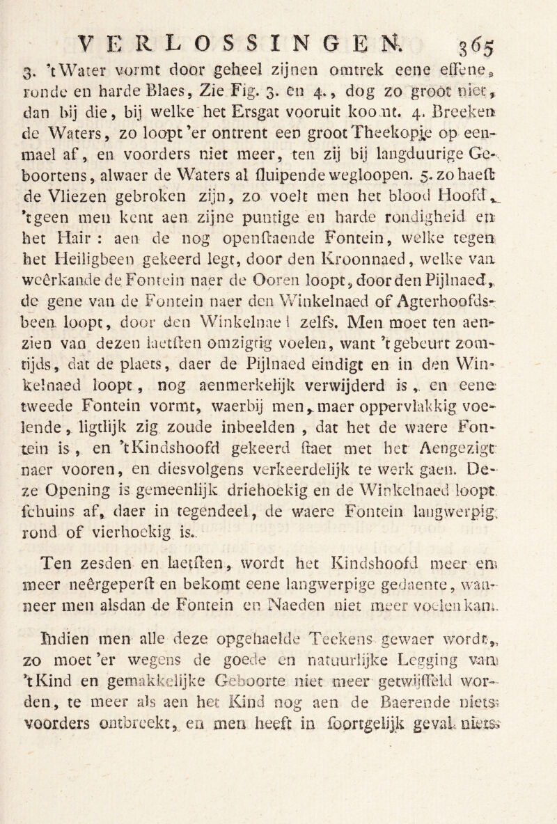 3. ’tWater vwmt door geheel zijnen ointrek eene effeneg ronde en harde Blaes, Zie Fig. 3. en 4., dog zo groot niet, dan hij die, bij welke het Ersgat vooruit koout. 4. Breekert. de Waters, zo loopt’er ontrent een grootTheekopie op.een* mael af, en voerders niet meer, ten zij bij langduurige Ge* boortens, alwaer de Waters al fluipende wegloopen. 5. zohaeflt de Vliezen gebroken zijn, zo voelt men het blood HoofdW ’tgeen men kent aen zijne puntige en harde rondigheid en het Hair : aen de nog openfcaende Fontein, welke tegen het Heiligbeen gekeerd legt, door den Kroonnaed, welke van weêrkande de Fontein naer de Ooren loopt, door den Pijlnaed, de gene van de Fontein naer den Winkelnaed of Agterhoofdsr been, loopt, door den Winkelnae! zelfs. Men moet ten aen* zien van dezen iaetften omzigtig voelen , want’t gebeurt zoni' tijds, dat de plaets, daer de Pijlnaed eindigt en in den Win- kelnaed loopt, nog aenmerkelijk verwijderd is , en eeno tweede Fontein vormt, waerbij men,maer oppervlakkig voe* lende , ligtlijk zig zoude inbeelden , dat het de waere Fon- tein is , en ’tKindshoofd gekeerd ftaet met het Aengezigt: naer vooren, en diesvolgens verkeerdelijk te werk gaen. De- ze Opening is gemeenlijk driehoekig en de Winkelnaed loopt, fchuins af, daer in tegendeel, de waere Fontein langwerpig, rond of vierhoekig is.. Ten zesden en laetBen, wordt het Kindshoofd meer em meer neêrgeperO: en bekomt eene langwerpige gedaente, wan- neer men alsdan de Fontein en Naeden niet meer voelen kans. ïlidien men alle deze opgehaelde Teekens gewaer wordt,, zo moet ’er wegens de goede en natuurlijke Legging vatis ’tKind en gemakkelijke Geboorte niet meer getwiifFèld wor- den, te meer als aen het Kind nog aen de Baerende nIetSi voorders ontbreekt, en men heeft in foortgelijk geval nietss