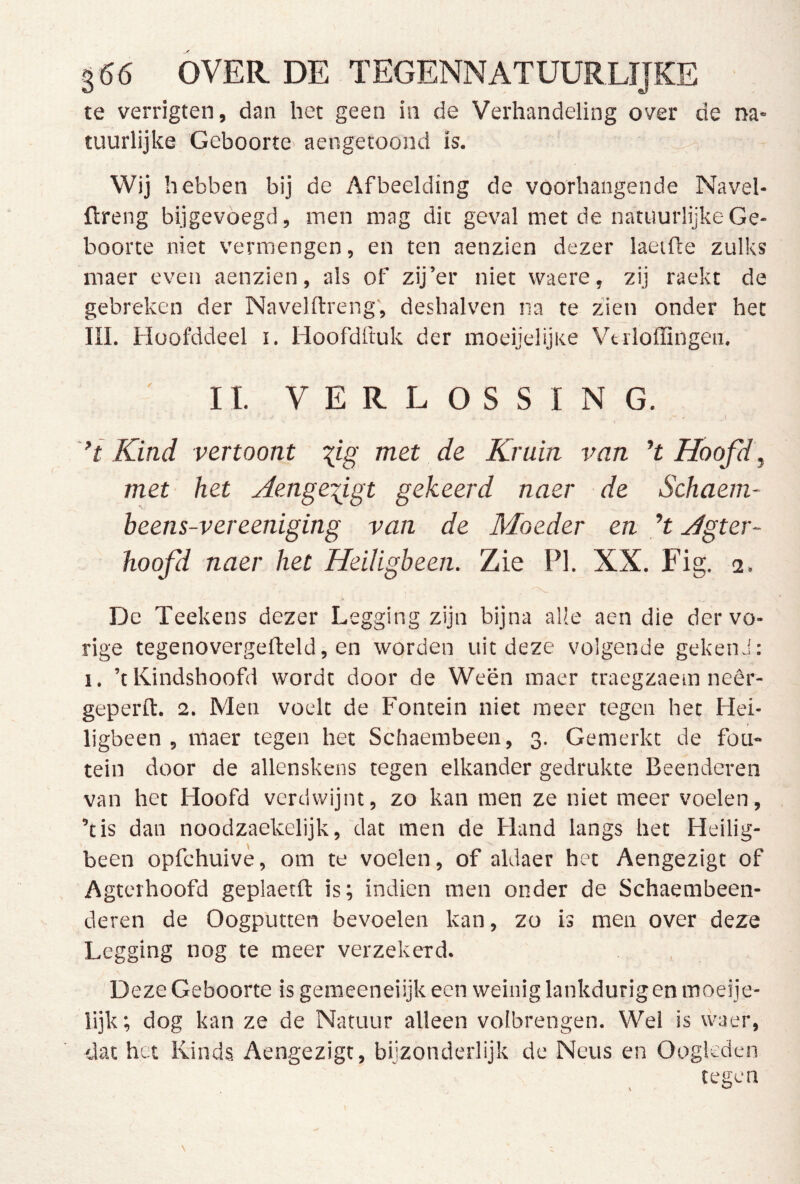 te verrigten, dan het geen in de Verhandeling over de na- tuurlijke Geboorte aengetoond is. ^ Wij hebben bij de Afbeelding de voorhangende Navel- ftreng bijgevöegd, men mag dit geval met de natuurlijke Ge- boorte niet vermengen, en ten aenzien dezer laeifte zulks maer even aenzien, als of zij’er niet waere, zij raekt de gebreken der Navelftreng, deshalven na te zien onder het ni. Hoofddeel i, Hoofdftuk der moeijelijKe Vtiloffingen. II. VERLOSSING. Kind vertoont \ig met de Kruin van ’t Hoofd, met het Aenge^igt gekeerd naer de Schaem- beens-vereeniging van de Moeder en H Agter- hoofd naer het Heiligbeen. TAe PI. XX. Fig. 2. De Teekens dezer Legging zijn bijna alle aen die der vo- rige tegenovergefteld, en wqrden uit deze volgende gekend: I. ’tKindshoofd wordt door de Ween maer traegzaem neêr- geperft. 2. Men voelt de Fontein niet meer tegen het Hei- ligbeen , maer tegen het Schaembeen, 3. Gemerkt de fon- tein door de allenskens tegen elkander gedrukte Beenderen van het Hoofd verdwijnt, zo kan men ze niet meer voelen, ’tis dan noodzaekelijk, dat men de Fland langs het Heilig- been opfchuivè, om te voelen, of aldaer het Aengezigt of Agterhoofd geplaetfl: is; indien men onder de Schaembeen- deren de Oogputten bevoelen kan, zo is men over deze Legging nog te meer verzekerd. Deze Geboorte is geraeeneiijk een weinig lankdurig en moeije- lijk; dog kan ze de Natuur alleen volbrengen. Wel is waer, dat het Kinds, Aengezigt, bijzonderlijk de Neus en Oogleden