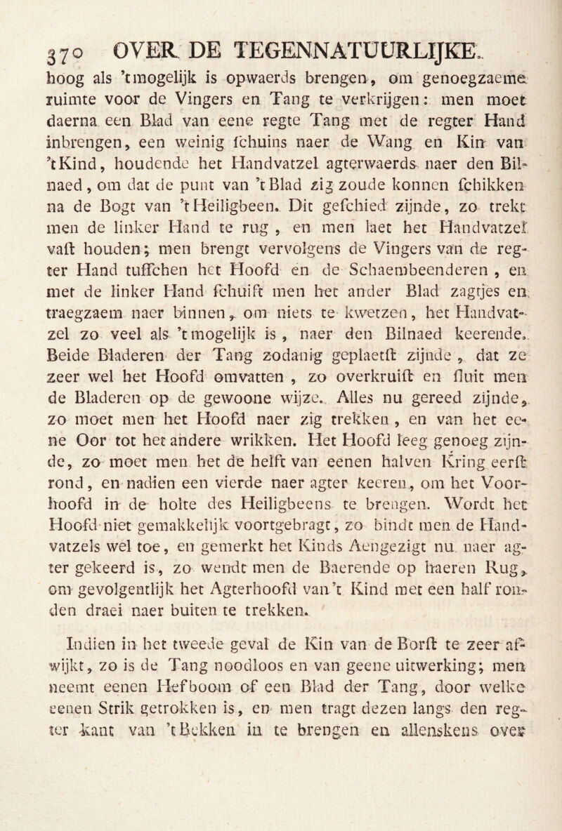 hoog als ’traogelijk is opwaerds brengen, om genoegzaeme ruimte voor de Vingers en Tang te verkrijgen: men moet daerna een. Blad van eene regte Tang met de regter Hand inbrengen, een weinig fchuins naer de Wang en Kin- van ’tKind, houdende het Handvatzel agterwaerds^ naer den Bil- naed, om dat de punt van ’tBlad zij zoude konnen fchikken na de Bogt van ’t Heiligbeen. Dit gefchied zijnde, zo trekt men de linker Hand te rug , en men laet het Handvatzel vaft houden; men brengt vervolgens de Vingers van de reg- ter Hand tuffchen het Hoofd- en de- Schaembeenderen , en. met de linker Hand fchuift men het ander Blad zagtjes ea traegzaem naer binnen, om niets te- kwetzen, het Handvat- zel zo veel als ’t mogelijk is, naer den Bilnaed keerende,. Beide Bladeren der Tang zodanig geplaetfl:- zijnde , dat ze zeer wel het Hoofd omvatten , zo overkruift en fluit men de Bladeren op de gewoone wijze.. Alles nu gereed zijnde,, zo moet men het Hoofd naer zig trekken , en van het ee- ne Oor tot het andere wrikken. Het Hoofd leeg genoeg zijn? de, zo moet men. het de helft van eenen halven Kring eerft rond, en nadien een vierde naer agter keereii., om het Voor- hoofd in de holte des Heiligbeens te brengen. Wordt het Hoofd-niet gemakkelijk voortgebragt, zo bindt men de Hand- vatzels wel toe, en gemerkt het Kinds Aengezigt nu naer ag- ter gekeerd is, zo wendt men de Baerende op haeren Rug, om gevolgentlijk het Agterhoofd van’t Kind met een half ron> den draei naer buiten te trekken. Indien in het tweede gevat de Kin van de Borfl: te zeer af- wijkt, zo is de Tang noodloos en van geene uitwerking; men neemt eenen Hefboom of een Blad der Tang, door welke eenen Strik getrokken is, en men tragt dezen langs den reg- ler kant van ’t Bekken in te brengen en allenskens oves-