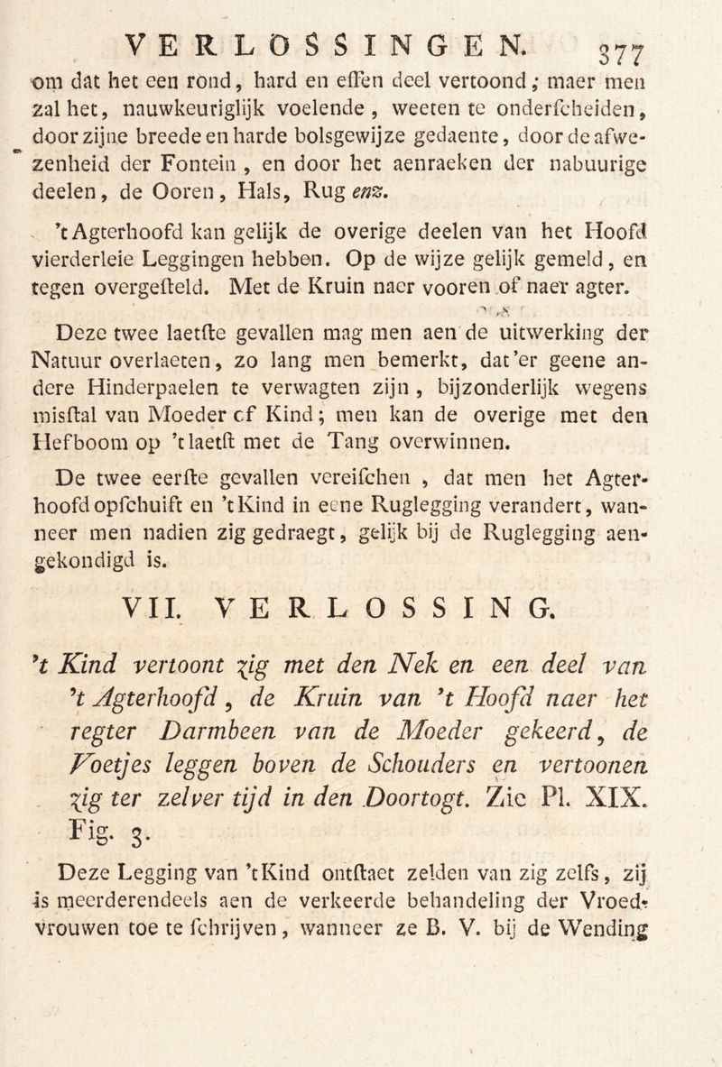 f VERLOSSINGEN. 377 om dat het een rond, hard en efFen deel vertoond ,• maer men 2alhet, nauwkeuriglijk voelende, weeten te onderfcheiden, door zijne breede en harde bolsgewijze gedaente, doordeafwe- zenheid der Fontein , en door het aenraeken der nabuurige deelen, de Ooren, Hals, Rug ’cAgterhoofd kan gelijk de overige deelen van het Hoofd vierderleie Leggingen hebben. Op de wijze gelijk gemeld, en tegen overgefteld. Met de Kruin naer vooren of naeï agter. Deze twee laetfte gevallen mag men aen’ de uitwerking der Natuur overlaeten, zo lang men bemerkt, dat’er geene an- dere Hinderpaelen te verwagten zijn , bijzonderlijk wegens inisftal van Moeder cf Kind; men kan de overige met den Hefboom op ’tlaetft met de Tang overwinnen. \ De twee eerfte gevallen vereifchen , dat men het Agter- hoofdopfchuift en ’tKind in eene Ruglegging verandert, wan- neer men nadien zig gedraegt, gelijk bij de Ruglegging aen- gekondigd is. VII. VERLOSSING. Kind vertoont ^ig met den Nek en een deel van H yigterlioofd, de Kruin van *t Hoofd naer het ' regter Darmbeen van de Moeder gekeerd, de Koetjes leggen boven de Schouders en vertooneh lig ter zelver tijd in den Doortogt. Zie PI. XIX. Fig. g. Deze Legging van ’tKind ontftaet zelden van zig zelfs, zij is rneerderendeels aen de verkeerde behandeling der Vroede