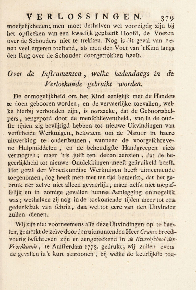 moeijelijkheden; men moet deshalven wel voorzigtig zijn bij het opfteeken van een kwaelijk geplaetft Hoofd, de Voeten over de Schouders niet te trekken. Nog is dit geval van e c-~ nen veel ergeren toeftand, als men den Voet van ’tKind langs den Rug over de Schouder doorgetrokken heeft. «: Over de Injirumenten, wetke hedendaegs in de Ferlaskunde gebruikt werden. De onmogelijkheid om het Kind eeniglijk met de Handea te doen gebonren word en, en de ver vaerlijke toevallen, wel- ke hierbij verbonden zijn, is oorzaeke, dat de Geboortshe^ pers, aengepord door de menfchlieventheid, van in de oud- fle tijden zig bevlijtigd hebben tot nieuwo Uitvindingen van verfcheide Werktuigen, bekwaem om de Natuur in baer© uitwerking te onderfteunen, wanneer de voorgelchreve- ne Hulpmiddelen , en de bebendiglle Handgreepen niets vermogten ; maer ’tis juift ten dezen aenzien , dat de be^ geerlijkheid tot nieuwe Ontdekkingen raeeft geftruikeld heeft.. Het getal der Vroedkundige Werktuigen heeft uitneeraende.- toegenomen, dog heeft men met ter tijd bemerkt, dat het ge- bruik der zelve niet alleen gevaerlijk, maer zelfs, niettoepal- felijk en in zomige gevallen hunne. Aenlegging ónmogelijk; was; weshalven zij nog in de toekomende tijden meer tot eea gedenkftuk van fchriiCv dan wel tot eere van* den Uitvinder- zullen, dienen. Wij zijn niet voorneemens alle deze Uitvindingen op te hae- len, gemerkt de zelve door den uitmuntenden Heer Crantz breed?- voerig befthreven zijn en aengeteekend in de Kweekfcbooï dew' Vroedkunde^ te Amfterdam 1773. gedrukt; wi| zuilen- evenj de gevallen in’t liort aentoonen , bf welke de keurlijkfte isee-