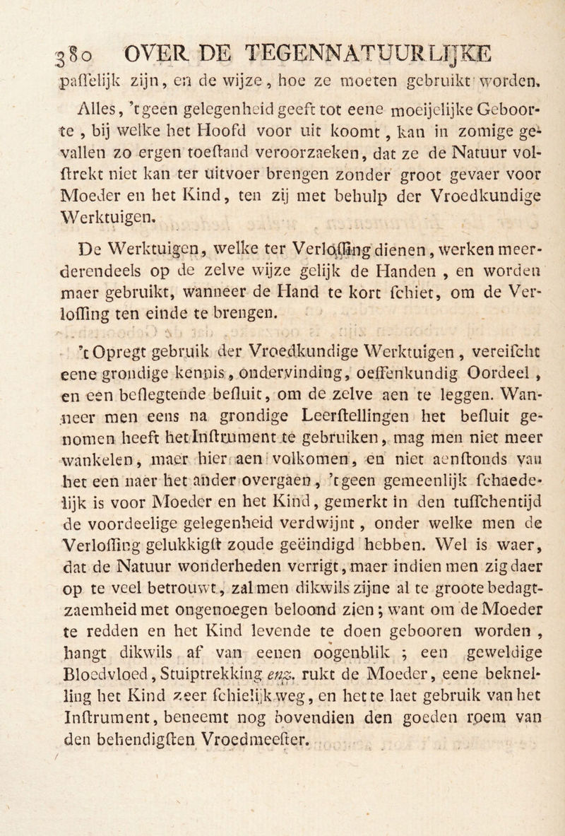 / 380 'OVER DE TEGENNATUURLIJKE paüelijk zijn, en de wijze, hoe ze moeten gebruikt'worden. Alles, ’tgeen gelegenheid geeft tot eene moeijelijke Geboor- te , bij welke het Hoofd voor uit koomt, kan in zomige ge- vallen zo ergen toeftand veroorzaeken, dat ze de Natuur vol- ftrekt niet kan ter uitvoer brengen zonder’ groot gevaer voor Moeder en het Kind, ten zij met behulp der Vroedkundige Werktuigen. De Werktuigen, welke ter VerlaCBhg dienen, werken meer- derendeels op de zelve wijze gelijk de Handen , en worden maer gebruikt, wanneer de Hand te kort fchiet, om de Ver- iofling ten einde te brengen. • ’t Opregt gebruik der Vroedkundige Werktuigen , vereifcht eene grondige kennis., ondervinding, oefFenkundig Oordeel , en een beOegtende befluit, om de zelve aen te leggen. Wan- neer men eens na grondige Leerftellingen het befluit ge- nomen heeft hetlnftaiment té gebruiken,, mag men niet meer wankelen, maer hier;iaenivolkomen, en niet aenftonds yan het een naer het ander overgaen ,■ ’tgeen gemeenlijk fchaede- lijk is voor Moeder en het Kind, gemerkt in den tulTchentijd de voordeelige gelegenheid verdwijnt, onder welke men de Verlofling gelukkigtt zoude geëindigd'hebben. Wel is waer, dat de Natuur wonderheden verrigt,maer indien men zigdaer op te veel betrouwt., zalmen dikwilszijne al te grootebedagt- zaeraheid met ongenoegen beloond zien; want om de Moeder te redden en het Kind levende te doen gebooren worden , hangt dikwils af van eenen oogenblik ; een ,geweldige Bloedvloed,Stuiptrekking,rukt de Moeder, eene beknel- ling het Kind zeer fchieüjkweg, en het te laet gebruik van het Inftrument, beneemt nog bovendien den goeden rpera van den behendigften Vroedmeeller.