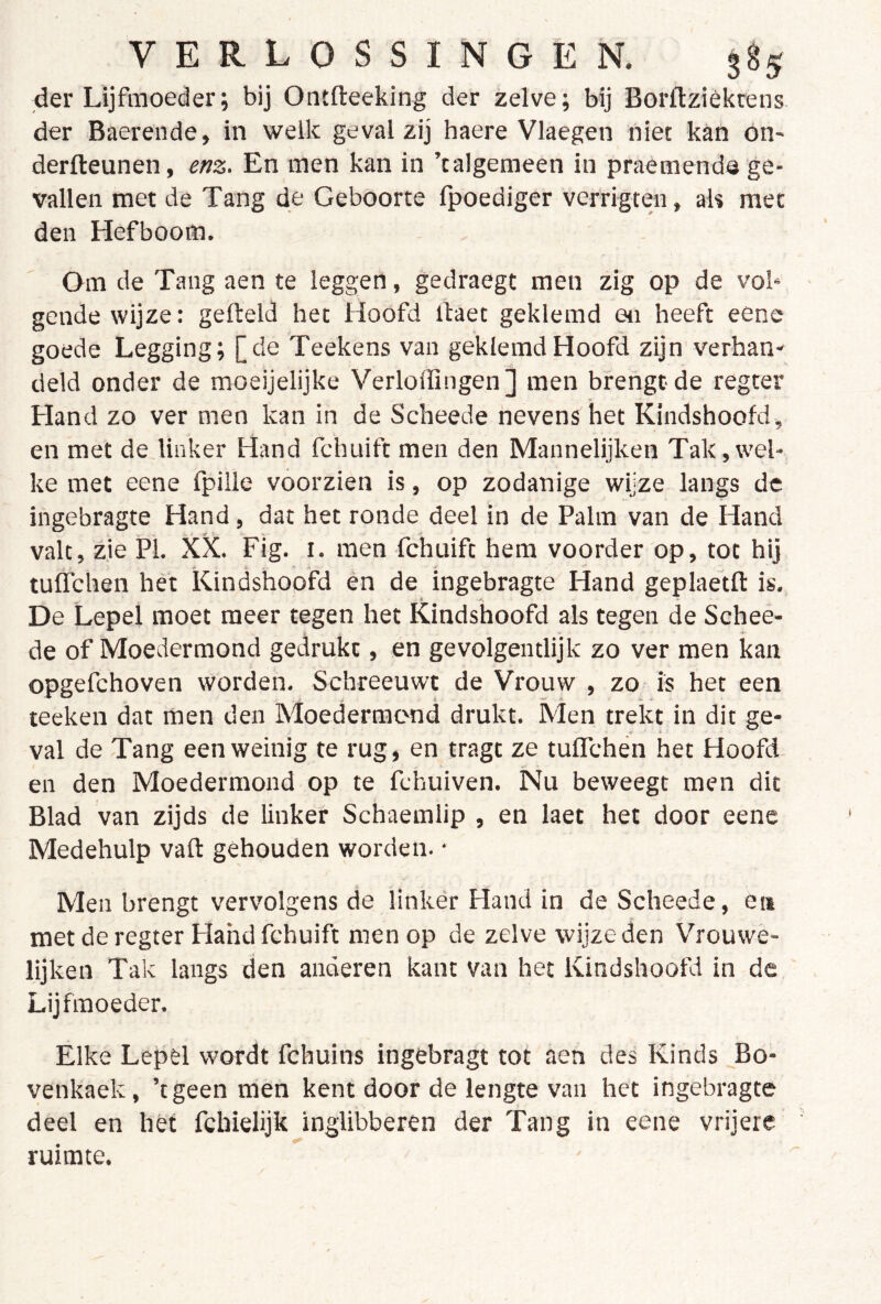 der Lijfmoeder; bij Ontfteeking der zelve; bij Borftzièkrens der Baerende, in welk geval zij haere Vlaegen niet kan on- derfteunen, enz. En men kan in ’talgemeen in praémende ge- vallen met de Tang de Geboorte fpoediger verrigten, ah met den Hefboom. Om de Tang aen te leggen, gedraegt men zig op de vob geilde wijze: gefteld het Hoofd ifaet geklemd en heeft eene goede Legging; [de Teekens van geklemd Hoofd zijn verban' deld onder de moeijelijke Verloffingen] men brengt de regter Hand zo ver men kan in de Scheede nevens het Kindshoofd, en met de linker Hand fchuift men den Mannelijken Tak,wel- ke met eene fpille voorzien is, op zodanige wijze langs de ingebragte Hand, dat het ronde deel in de Palm van de Hand valt, zie PI. XX. Fig. i. men fchuift hem voorder op, tot hij . f) - tuffchen het Kindshoofd èn de ingebragte Hand geplaetft is. De Lepel moet meer tegen het Kindshoofd als tegen de Schee- de of Moedermond gedrukt, en gevolgentlijk zo ver men kan opgefchoven worden. Schreeuwt de Vrouw , zo is het een teeken dat men den Moedermond drukt. Men trekt in dit ge- val de Tang een weinig te rug, en tragt ze tuffchén het Hoofd, en den Moedermond op te fchuiven. Nu beweegt men dit Blad van zijds de linker Schaemlip , en laet het door eene Medehulp vaft gehouden worden. • Men brengt vervolgens de linker Fland in de Scheede, en met de regter Hahd fchuift men op de zelve wijze den Vrouwe- lijken Tak langs den anderen kant van het Kindshoofd in de Lijfmoeder. Elke Lepel wordt fehuins ingebragt tot aen des Kinds Bo- venkaek, ’tgeen men kent door de lengte van het ingebragte deel en het fchielijk inglibberen der Tang in eene vrijere ruimte. ^