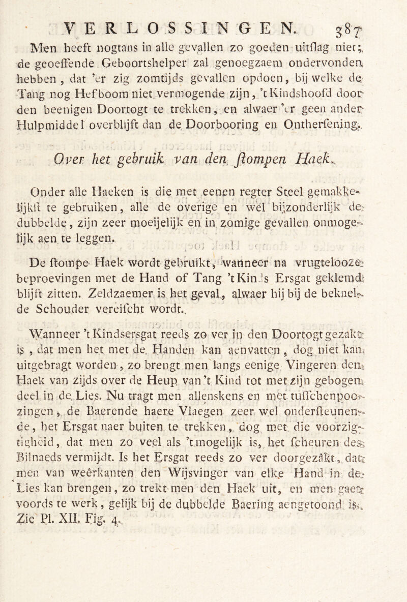 Men heeft nogtans io alle gevallen zo goeden uitflag niet;, de geoeffende Geboortshelper zal genoegzaem ondervondea hebben, dat ’er zig zomtijds gevallen opdoen, bij welke de- Tang nog Hefboom niet vermogende zijn, ’tKindshoofd door den beenigen Doortogt te trekken, en alwaer’er geen ander Hulpmiddel overblijft dan de Do.orbooring en Qatherfening.. Over het gebruik van den, flompen Haek., Onder alle Haeken is die met eenen regter Steel gemakke- lijkli te gebruiken, alle de overige en wel bijzonderlijk de,- dubbelde, zijn zeer moeijelijk en in, zomige gevallen onmoge-- lijk, aen, te leggen, ' , De ftompe Haek wordt gebruikt,'wanneer na vrugteloozee beproevingen met de Hand of Tang ’tKin Js Ersgat geklemd! blijft zitten. Zeldzaemer is het geval, alwaer hij bij de beknel?- de Schouder vereifcht wordt.. Vljanneer ’t Kindsersgat reeds zo ver in den Doortogt gezakfe is , dat men het met de. Handen kan aenvatten , dog niet kam uitgebragt worden-, zo brengt men langs eenige Vingeren den* Haek van zijds over de Heup van’t Kind tot met zijn gebogem deel in de. Lie.s. Nu tragt men allenskens en met tuflchenpoo?- zingen ,. de Baerende haere Vlaegen zeer w.el onderfteunenr* de, het Ersgatnaer buiten te trekken,, dog met. die voorzig-- tigheid, dat men zo ve.el als ’t.mogelijk is, het feheuren des Bilnaeds vermijdt. Is het Ersgat reeds zo ver doorgezükt,, datc men van weêrkanten den Wijsvinger van elk.e Hand* in. dfc Lies kan brengen, zo trekt-men den Haek uit, en men gaeife voords te werk, gelijk bij de dubbelde Baering aengetoond’, ife. Zie PI. XII, Fig, 4,.