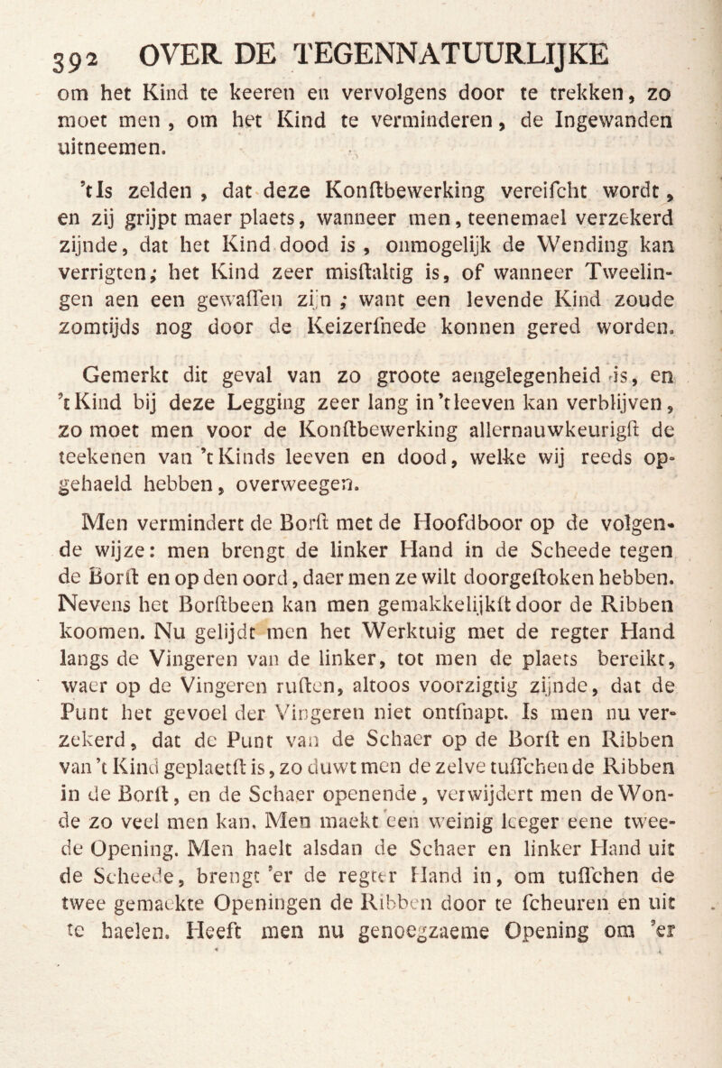 om het Kind te keeren en vervolgens door te trekken, zo moet men , om het' Kind te verminderen, de Ingewanden i, uitneemen. ’tls zelden, datdeze Konftbewerking vereifcht wordt, en zij grijpt maer plaets, wanneer men, teenemael verzekerd zijnde, dat het Kind dood is , onmogelijk de Wending kan verrigten; het Kind zeer misftaltig is, of wanneer Tweelin- gen aen een gewaden zijn ; want een levende Kind zoude zomtijds nog door de Keizerfnede konnen gered worden. Gemerkt dit geval van zo groote aengelegenheid ds, en ’tKind bij deze Legging zeer lang in’tleeven kan verblijven, zo moet men voor de Konftbewerking allernauwkeurigfi: de teekenen van ’tKinds leeven en dood, welke wij reeds op- gehaeld hebben, overweegen. Men vermindert de Borft met de Hoofdboor op de volgen- de wijze: men brengt de linker Hand in de Scheede tegen de Bord en op den oord, daer men ze wilt doorgeftoken hebben. Nevens het Borfibeen kan men gemakkelijkd door de Ribben koomen. Nu gelijdt men het Werktuig met de regter Hand langs de Vingeren van de linker, tot men de plaets bereikt, waer op de Vingeren ruften, altoos voorzigtig zijnde, dat de Punt het gevoel der Vingeren niet ontfnapt. Is men nu ver- zekerd, dat de Punt van de Schaer op de Borft en Ribben van ’t Kind geplaetft is, zo duwt men de zelve tuflchen de Ribben in de Borft, en de Schaer openende, verwijdert men de Won- de zo veel men kan. Men maekt 'een weinig Iceger eene twee- de Üpening. Men haelt alsdan de Schaer en linker Hand uit de Scheede, brengt ’er de regter Hand in, om tuflchen de twee gemaekte Openingen de Ribben door te fcheuren en uit te haelen. Heeft men nu genoegzaeme Opening om ’er