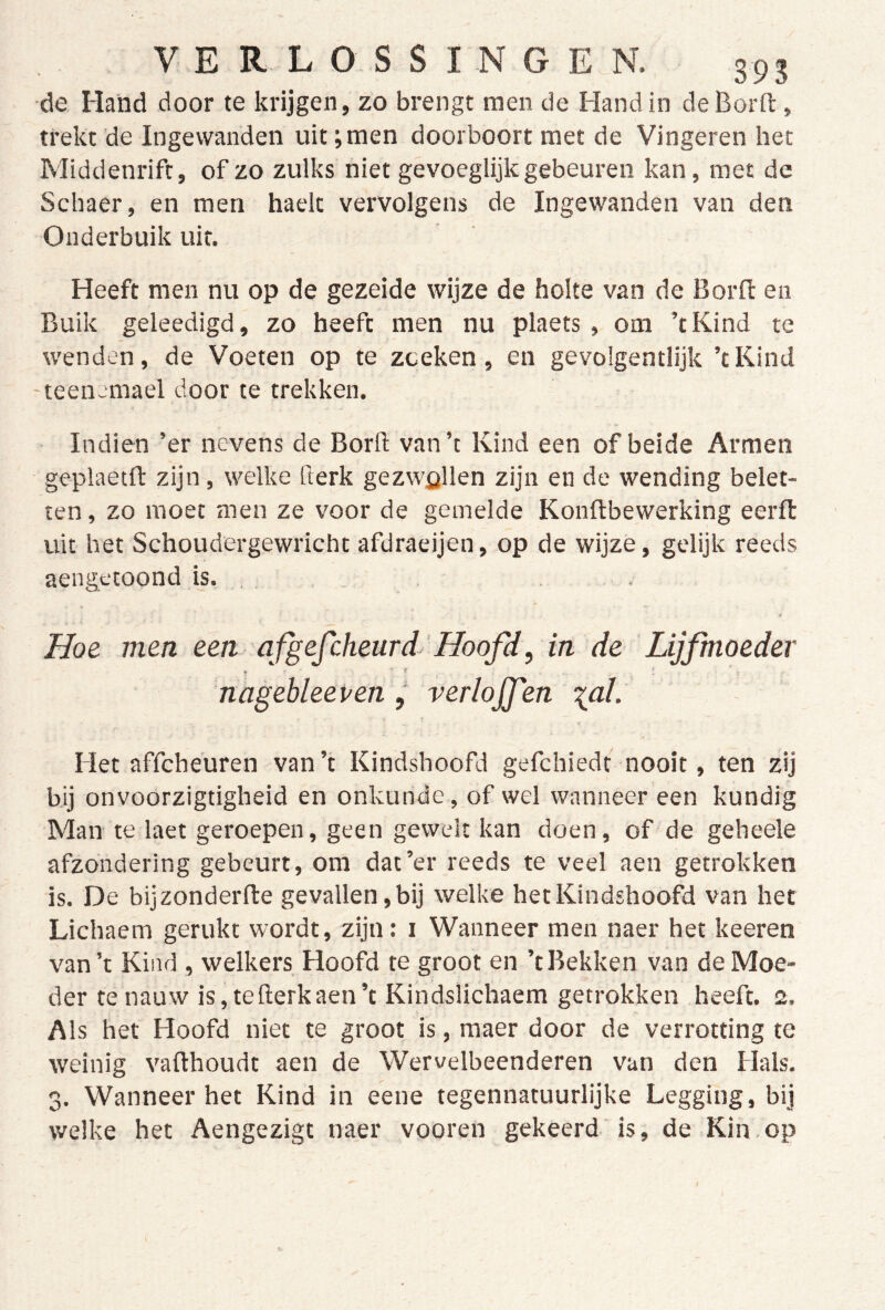 ■de Hand door te krijgen, zo brengt men de Hand in de Borfl:, trekt de Ingewanden uit;men doorboort met de Vingeren het Middenrift, of zo zulks niet gevoeglijk gebeuren kan, met de Schaer, en men haelt vervolgens de Ingewanden van den Onderbuik uit. Heeft men nu op de gezeide wijze de holte van de Borfl en Buik geleedigd, zo heeft men nu plaets , om ’tKind te wenden, de Voeten op te zoeken, en gevolgentlijk ’tKind teenemael door te trekken. - Indien ’er nevens de Borll van’t Kind een of beide Armen geplaetft zijn, welke fterk gezwellen zijn en de wending belet- ten , zo moet men ze voor de gemelde Konflbewerking eerfl vüt het Schoudergewricht afdraeijen, op de wijze, gelijk reeds aengetoond is. , . . •tf Hoe men een qfgefcheurd^'Hoofd, in de Lijfmoeder ♦ ' » nagehleeven j verlojfen lal. Het affcheuren van’t Kindshoofd gefchiedt nooit, ten zij bij onvoorzigtigheid en onkunde, of wel wanneer een kundig Man te laet geroepen, geen gewelt kan doen, of de geheele afzondering gebeurt, om dat’er reeds te veel aen getrokken is. De bijzonderfle gevallen,bij welke hetKindshoofd van het Lichaem gerukt wordt, zijn: i Wanneer men naer het keeren van’t Kind , welkers Hoofd te groot en ’tBekken van deMoe- der te nauw is,tefierkaen’t Kindslichaem getrokken heeft. 2. Als het Hoofd niet te groot is, maer door de verrotting te weinig vafthoudt aen de Wervelbeenderen van den Hals. 3. Wanneer het Kind in eene tegennatuurlijke Legging, bij welke het Aengezigt naer vooren gekeerd is, de Kin.op