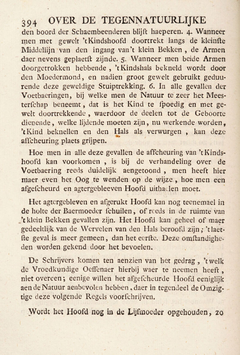 den boord der Schaembeenderen blijft haeperen. 4. Wanneer men met gewelf ’tKindshoofd doortrekt langs de kleinfte Middellijn van den ingang vaii’t klein Bekken , de Armen daer nevens geplaetll: zijnde. 5. Wanneer men beide Armen doorgetrokken hebbende , ’tKindshals bekneld wordt door den Moedermond, en nadien groot gewelt gebruikt geduu- rende deze geweldige Stuiptrekking. 6. In alle gevallen der Voetbaeringen, bij welke men de Natuur te zeer het Mees- terfchap beneemt, dat is het Kind te Ipoedig en met ge- welf doortrekkende , waerdoor de deelen tot de Geboorte dienende, welke lijdende moeten zijn, nu werkende worden, ’tKind beknellen en den Hals als verwurgen , kan deze affcheuring plaets grijpen. Hoe men in alle deze gevallen de affcheuring van ’tKinds- hoofd kan voorkomen , is bij de verhandeling over de Voetbaering -reeds duidelijk aengetoond , men heeft hier maer even het Oog te wenden op de wijze , hoe men een afgefcheurd en agtergebleeven Hoofd uithatlen moet. Het agtergebleven en afgerukt Hoofd kan nog teenemael in de holte der Baermoeder fchuilen, of reeds in de ruimte van .’t klein Bekken gevallen zijn. Het Hoofd kan geheel of maer / * gedeeltlijk van de Wervelen van den Hals beroofd zijn; ’t laet- fte geval is meer gemeen, dan het eerrte. Deze oraftandighe- den worden gekend door het bevoelen. ê De Schrijvers komen ten aenzien van het gedrag, ’twelk de Vroedkundige OefFenaer hierbij waer te neemen heeft, niet overeen; eenige willen het afgefcheurde Hoofdeeniglijk aendeNatuur aenbevolen hebben,daer in tegendeel deOmzig- tige deze volgende Regels voorfchrijven. „Wordt het Hoofd nog in de Lijfmoeder opgehoiiden, zo ( (