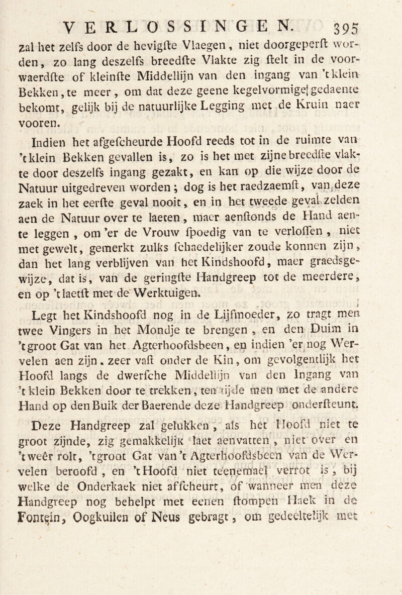 Zd het zelfs door de hevigfte Vlaegen, niet doorgeperfl: wor- den, zo lang deszelfs breedfte Vlakte zig ftelt in de voor- waerdfte of kleinfte Middellijn van den ingang van tklein Bekken,te meer, om dat deze geene kegelvürmige|gedaente bekomt, gelijk bij de natuurlijke Legging met de Kruin naer vooren. Indien het afgefcheurde Hoofd reeds tot in de ruimte van ’t klein Bekken gevallen is, zo is het met zijne breedfte vlak- te door deszelfs ingang gezakt, en kan op die wijze door de Natuur uitgedreven worden; dog is het raedzaemft, van,deze zaek in het eerfte geval nooit, en in het tweede geval zelden aen de Natuur over te laeten, raaer aenftonds de Hand aen- te leggen , om ’er de Vrouw fpoedig van te verlolfen , niet metgewelt, gemerkt zulks fchaedelijker zoude konnen zijn, dan het lang verblijven van het Kindshoofd, raaer graedsge- wijze, dat is, van de geringde Handgreep tot de meerdere, en op ’tlaetft met de Werktuigen. Legt het Kindshoofd nog in de Lijfmoeder, zo tragt men twee Vingers in het Mondje te brengen , en den Duim in ’t groot Gat van het Agterhoofdsbeen, ep indien ’er nog Wer- velen aen zijn . zeer vaft onder de Kin, om gevolgemlijk het Hoofd langs de dwerfche Middellijn van den Ingang van ’t klein Bekken door te trekken,' ten tijde men wet de andere Hand op den Buik derBaerende deze Handgreep onderfteunt. Deze Handgreep zal gelukken , als het Hoofd niet te groot zijnde, zig gemakkeliju 'laet aenvatten , niet over en ’tweêr rolt, ’tgroot Gat van’t Agterhoofcisbeen van de Wer- velen beroofd , en ’t Hoofd niet teenemaèl verrot is , bij welke de Onderkaek niet affcheurt, óf'wanneer men deze Handgreep nog behelpt met eenen ftompen Haek in de Fontein, Oogkuilen of Neus gebragt, om gedeeltelijk met