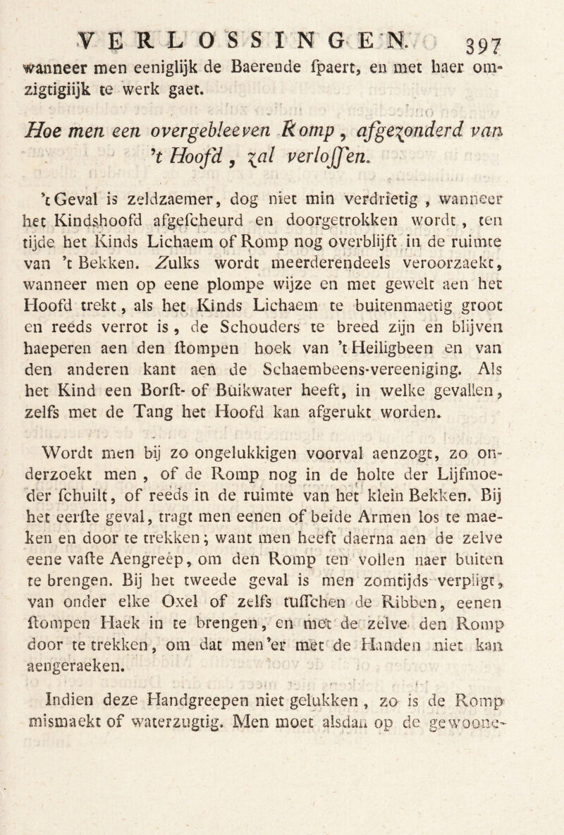 warneer men eeniglijk de Baerende fpaert, en met haer om- zigtigiijk te werk gaet. I, ^ ^ Hoe men een overgehleeven Romp , afge-^onderd van h Hoofd , \al verlojfen. ’c Geval is zeldzaemer, dog niet min verdrietig , wanneer het Kindshoofd afgefcheurd en doorgetrokken wordt, ten tijde het Kinds Lichaera of Romp nog overblijfc in de ruimte van ’t Bekken. Zulks wordt meerderendeels veroorzaekt, wanneer men op eene plompe wijze en met gevvelt aen het Hoofd trekt, als het; Kinds Lichaem te bukenmaetig groot en reeds verrot is, de Schouders te breed zijn en blijven haeperen aen den ftompen boek van ’t Heiligbeen en van den anderen kant aen de Schaembeens-vereeniging. Als het Kind een Borft-of Büikwater heeft, in welke gevallen, zelfs met de Tang het Hoofd kan afgerukt worden. Wordt men bij zo ongelukkigen voorval aenzogt, zo on- derzoekt men , of de Romp nog in de holte der Lijfmoe- der fchuilt, of reeds in de ruimte van het klein Bekken. Bij het eerfte geval, tragt men eenen of beide Armen los te raae- ken en door te trekken; want men heeft daerna aen de zelve eene vafte Aengreèp, om den Romp ten vollen naer buiten te brengen. Bij het tweede geval is men zomtijds-verpügt, van onder elke Oxel of zelfs tuflchen de Ribben, eenen ftompen Haek in te brengen, en met'de'zelve, den Romp door te trekken, om dat nien’er mèt de Handen niet kan aengeraeken. Indien deze Handgreepen niet gelukken , zo is de Romp mismaekt of waterzugtig. Men moet alsdan op de gcwoone-