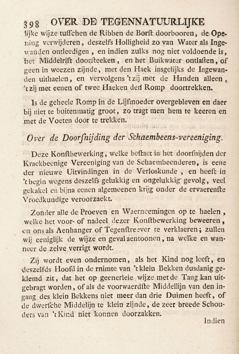 lijke wijze tuflchen de Ribben de Borft doorbooren, de Ope- ïiing verwijderen, deszelfs Holligheid zo van Water als Inge- wanden ontleedigeii, en indien zulks nog niet voldoende is, het iviiddelrifc doorfteeken , en het Buikwater ontlaften,of geen in weezen zijnde, met den Haek insgelijks de Ingewan- ^ den uithaelen, en vervolgens ’t zij met de Handen alleen ,, ’t zij met eenen of twee Haeken derf Romp doortrekken. Is de geheele Romp in de Lijfmoeder overgebleven en daer bij niet te buitenmatig groot, zo tragt men hem te keeren en met de Voeten door te trekken. Over de Doorfnijding der Schaemheens-vereeniging. e Deze Konftbewerking, welke beftaet in hèt doorfnijden der Kraekbeenige Vereeniging van de Schaembeenderen, is eene der nieuwe Uitvindingenvin de Verloskunde , en heeft in ’t begin wegens deszelfs gelukkig en ongelukkig’ gevolg, veel gekakel en bijna eenen algemeenen krijg onder de ervaerenfte Vroedkundige veroorzaekt. Zonder alle de Proeven en Waerneemingen op te haelen , welke het voor- of nadeel dezer Konftbewerking beweeren , en ons als Aenhanger of Tegenftreever te verklaeren; zullen wij eeniglijk de wijze en geval aentoonen, na welke en wan- neer de zelve verrigt wordt. Zij wordt even ondernomen, als het Kind nog leeft, en deszelfds Hoofd in de rnirate van ’t klein Bekken dusdanig ge- klemd zit, dat het op geenerleie wijze met de Tang kan uit- gebragt worden, of als de voorwaerdfte Middellijn van den in- gang des klein Bekkens niet meer dan drie Duimen heeft, of de dwerfche Middelijn te klein zijnde, de zeer breede Schou- ders van ’tKind niet konnen doorzakken. Indien I