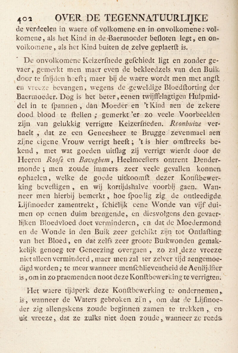 de verdeden in waere of volkomene en in onvolkomene: vol- komene, als het Kind in de Baermoeder befloten legt, en on- volkomene, als het Kind buiten de zelve geplaetft is. De onvolkomene Keizerfnede gefdiiedt ligt en zonder ge- vaer, gemerkt men macr even de bekleedzels van den Buik door te fnijden heeft; raaer bij de waere wordt men met angH , en vreeze bevangen, wegens de -geweldige Bloedflorting der Baennoeder. Dog is het beter,eenen twijffelagtigen Hulpmid- f * del in te fpannen , dan Moederen ’tKind aen de zekere dood blood te ftellen ; gemerkt ’er zo veele Voorbeelden zijn van gelukkig verrigtte Keizerfneden. Rconhuize ver- haelt , dat ze een Geneesheer te Brugge'zevenmael aen zijne eigene Vrouw verrigt heeft; ’t is hier omftreeks be- kend , met wat goeden uitflag zij verrigt wierdt door de Heeren Roofe en Baveghem, Heelmeefters ontrent Dender- monde ; men zoude immers zeer veele gevallen konnen ophaelen, welke de goede uitkoomft dezer Konftbewer- king beveiligen , en wij kortijdshalve voorbij gaen. Wan- neer men hierbij bemerkt, hoe fpoeilig zig, de ontleedigde. Lijfmoeder zamentrekt, fchielijk eene Wonde van vijf dui- men op eenen duim brengende, en diesvolgens den gevaer- lijken Bloedvloed doet verminderen, en. dat de Moedermond en de Wonde in den Buik zeer gelchikt zijn tot Ontlafting; ' van het Bloed, en dat zelfs zeer groote Buikwonden gemak- kelijk genoeg' ter Geneezing overgaen , zo zal,deze vreeze niet alleen verminderd ,maer men zal ler zelver tijd aengemoe- digd worden ,• te meer wanneer menlchlieventheid de Aeniijdller is, om in zo praeraenden noot deze Konllbewerking te verrigten; Het waere tijdperk deze Konllbewerking te ondernemen, is, wanneer de Witters gebroken, zi’n , om dat de Lijfmoe- t der zig allengskens zoude beginnen zamen te trekken ,. en» uk vreeze , dat ze zulks niet doen zoudewanneer ze reeds