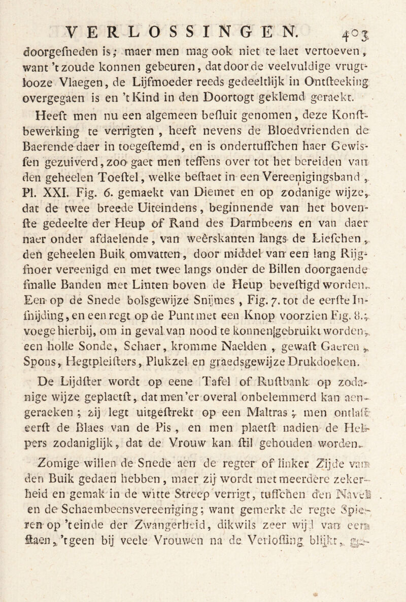 doorgefneden is; maer men mag ook niet te laet vertoeven, want ’t zoude konnen gebeuren, dat door de veelvuldige vrugt- iooze Vlaegen, de Lijfmoeder reeds gedeeltHjk in Ontfteekiiig overgegaen is en ’tKind in den Doortogt geklemd geraekt. Heeft men nu een algemeen befluit genomen, deze Konfl- bewerking te verrigten , heeft nevens de Bloedvrienden de Baerende daer in toegeftemd , en is ondertuflchen haer Gewis- fen gezuiverd, zoo gaet men tefFens over tot het bereiden van den geheelen Toeftel, welke beftaet in-een Vereenigingsband PI. XXI. Fig. 6. gemaekt van Diemet en op zodanige wijze,, dat de twee breede Uiteindens, beginnende van het boven- fte gedeelte der Heup of Rand des Darmbeens en van daer naer onder afdaelende , van weêrskanten langs de Liefchen den geheelen Buik omvatten, door middel van een Ifrng Rijg* fnoer vereenigd en met twee langs onder de Billen doorgaende imalle Banden met Linten boven de Heup beveiligd worden.. Een- op de Snede bolsgèwijze Snijmes , Fig. 7. tot de eerde In- Ihijding, en een regt op de Punt met een Knop voorzien Fig. 8.;. voege hierbij, om in geval van nood te konnenjgebruiki worden-,, een holle Sonde, Schaer, kromme Naelden , gewall Gat-rea ,, Spons, Hegtpleiders, Plukzel en graedsgewijze Drukdoeken. De Lijdder wordt op eene Tafel of Rudbank op zoda* nige wijze geplaetd, dat men’er overal onbelemmerd kan aen- geraeken ; zij legt uitgedrekt op een Maltrasmen ontlaft eerd de Blaes van de Pis , en men plaetd nadien de Heb- pers zodaniglijk, dat de Vrouw kan. dil gehouden worden.. Zomige willen de Snede aen de regter of linker Zijde vam den Buik gedaen hebben , inaer zij wordt met meerdere zeker- heid en gemak'in de witte Streep verrigt, tuffchen den Navel en de Schaeinbeensvereeniging; want gemerkt de regte Spie ren-op’t einde der Zwangerheid, dikwils zeer wijd van eers fiaen,.’tgeen bij veele Vrouwen na de, Verioffing blijkt,,, gtx-