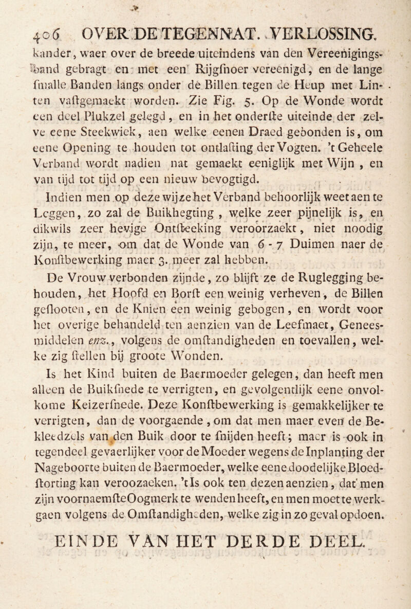 40^ OVER:DETEGEN]^AT..VERDOSSINa kander, waer over de breede uiteindens van den Vereenigings- sband gebragt en: met een' Rijgfnoer vereenigd, en de lange fmalle Banden langs onder dè Billen, tegen de Heup met Lin- ten vaftgemaekt worden. Zie Fig. 5. Op de Wonde wordt een deel Plukzel gelegd , en in het onderlle uiteinde.der zel- ve eene Steekwiek, aen welke eeneu Draed gebonden is, om eene Opening te houden tot ontlafiing der Vogten. ’tGeheele Verband wordt nadien nat geraaekt eeniglijk met Wijn , en van lijd tot tijd op een nieuw bevogtigd. - . Indien men .op deze wijze het Vèrband behoorlijk weet aen te _ i Leggen, zo zal de Buikhegting , welke zeer pijnelijk is, en dikwils zeer hevige Ontlkeeking veroorzaekt, niet noodig zijn, te meer, om dat de Wonde van 6 - 7 Duimen naer de Konftbewerking maer 3., méér zal hebben. De Vrouw verbonden zijnde, zo blijft ze de Rugleggjng be- houden, het Hoofd en Borfb een weinig verheven-, de Billen geflooten, en de Knien een weinig gebogen, en wordt voor het overige behandeld ten aenzien van de.Leefmaet, Genees- middelen effz.., volgens de omftandigheden en toevallen, wel- ke zig ftellen bij groote Wonden. Is het Kind buiten de Baermoeder gelegen, dan heeft men alleen de Buikfnede te verrigten, en gevolgentlijk eene onvol- kome Keizerfnede. Deze Konftbewerking is gemakkelijker te verrigten, dan de voorgaende , om dat men maer even de Be- kletdzels van den Buik door te fnijden heeft; maer is ook in tegendeel gevaerlijker voor de Moeder wegens de Inplanting der Nageboorte buiten de Baermoeder, welke eene doodelijke,Bloed- flordng kan veroozaeken. ’tls ook ten dezenaenzien, dat'men zijn voornaerafteOogmerk te wendenheeft, en men moet te werk- gaen volgens de Omftandigheden, welke zig in zo geval opdoen. EINDE VAN HET DERDE DEEL; r