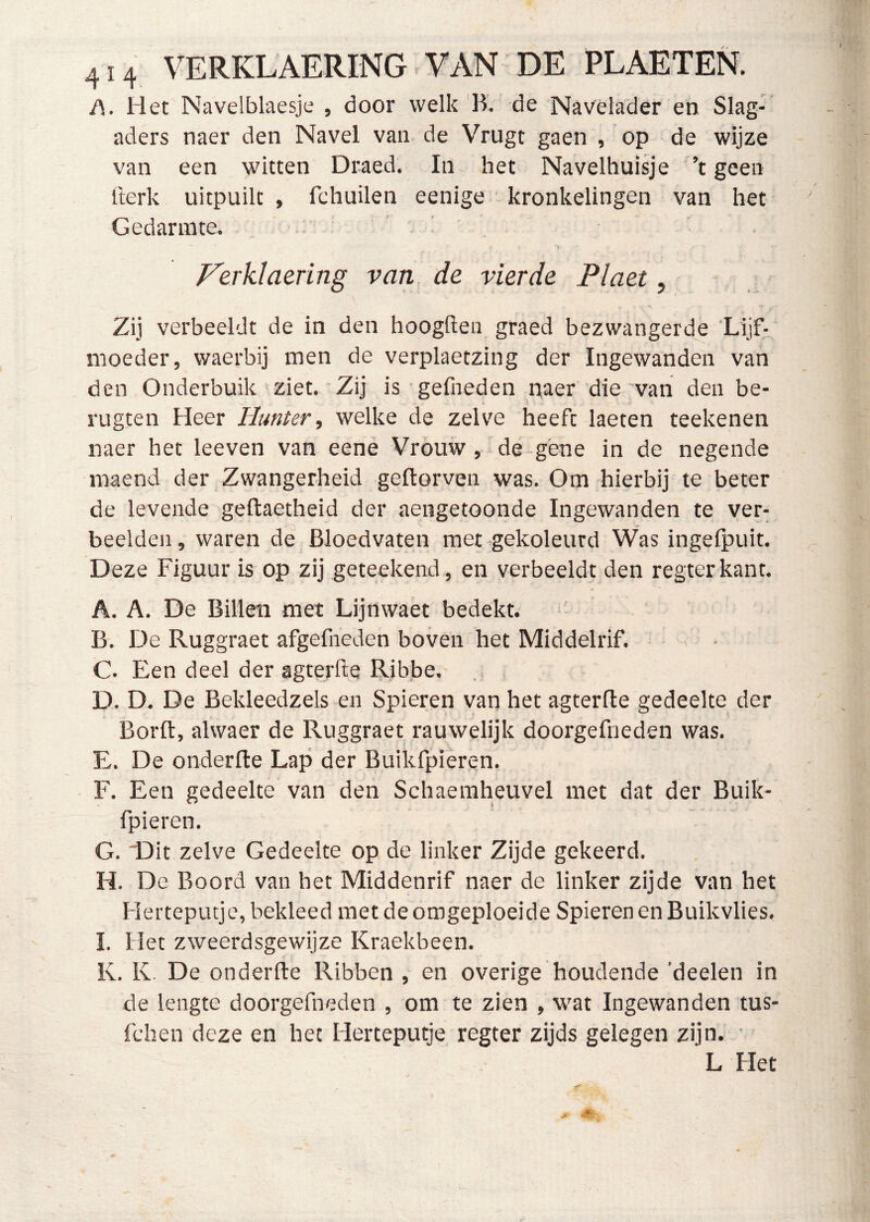 414 VERKLAERING -VAN DE PLAETEN. A. Het Navelblaesje , door welk'B'. de Navelader en Slag- aders naer den Navel van de Vrugt gaen , op de wijze van een witten Draed. In het Navelhuisje ’t geen tterk uitpuilt , fchuilen eenige kronkelingen van het Gedarinte, ' ^ J^erklaering van de vierde Plaet, Zij verbeeldt de in den hoogden graed bezwangerde Lijf-^ moeder, waerbij men de verplaetzing der Ingewanden van den Onderbuik ziet. Zij is gefneden naer die van den be- rugten Heer Hunter, welke de zelve heeft laeten teeltenen naer het leeven van eene Vrouw, de gene in de negende maend der Zwangerheid geftorven was. Om hierbij te beter de levende geftaetheid der aengetoonde Ingewanden te ver- beelden , waren de Bloedvaten met gekoleurd Was ingefpuit. Deze Figuur is op zij geteekend , en verbeeldt den regterkant. A. A. De Billen met Lijnwaet bedekt. B. De Ruggraet afgefneden boven het Middelrif. C. Een deel der agterfte Ribbe, D. D. De Bekleedzels en Spieren van het agterfle gedeelte der Borft, alwaer de Ruggraet rauwelijk doorgefneden was. E. De onderfte Lap der Buikfpieren. F. Een gedeelte van den Schaeraheuvel met dat der Buik- fpieren. G. iDit zelve Gedeelte op de linker Zijde gekeerd. H. De Boord van het Middenrif naer de linker zijde van het Herteputje, bekleed met de omgeploeide Spieren en Buikvlies, I. Het zweerdsgewijze Kraekbeen, K. K. De onderfte Ribben , en overige houdende ’deelen in de lengte doorgefneden , om te zien , wat Ingewanden tus- fchen deze en het Herteputje regter zijds gelegen zijn. ■ L Het