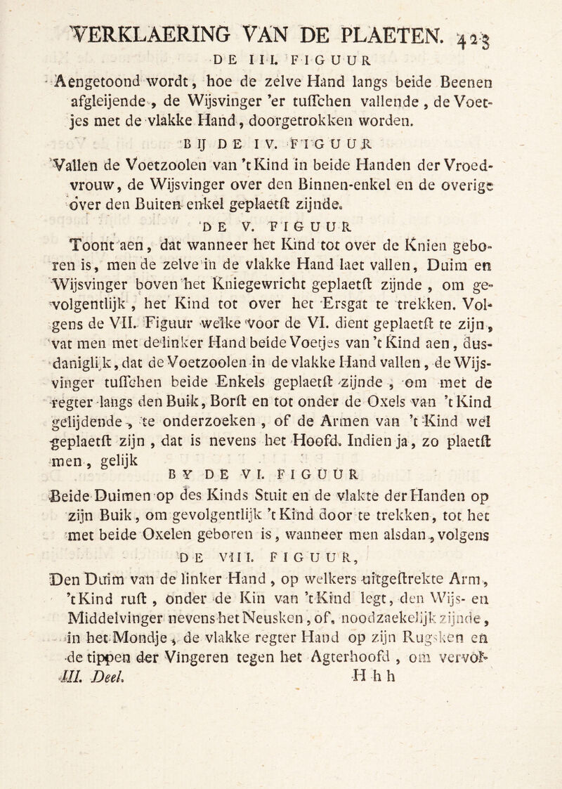 DE I IL F I G U ü R - Aengetoond wordt, hoe de zelve Hand langs beide Beenen afgleijende , de Wijsvinger’er tulTchen vallende , de Voet- jes met de vlakke Hand, doorgetrokken worden, ' 'B IJ D Ë I V. F I G U U R Vallen de Voetzoolen van ’tKind in beide Handen der Vroed- vrouw, de Wijsvinger over den Binnen-enkel en de overige over den Buiten enkel geplaecft zijnde. 'DE V, TI 6 UUR Toont aen, dat wanneer het Kind tot over de Knien gebo- ren is, men de zelve'in de vlakke Hand laet vallen, Duim en 'Wijsvinger boven het Kniegewricht geplaetll: zijnde , om ge- wolgentlijk, het Kind tot over het Ersgat te trékken. Vol- gens de VIL Figuur welke 'Voor de VI. dient geplaetft te zijn, vat men met delinker Hand beide Voetjes van ’t Kind aen, dus- 'daniglrkjdat de Voetzoolen in de vlakke Hand vallen, de Wijs- vinger tuffehen beide Enkels geplaetll ^zijnde , om met de •régter langs den Buik, Borll en tot onder de Oxels van ’tKind gelijdende te onderzoeken , of de Armen van ’t -Kind wél geplaetll zijn , dat is nevens het Hoofde Indien ja , zo plaetfl: jmen, gelijk B ¥ DE VI. F I G Ü Ü R Beide Duimen op des Kinds Stuit en de vlakte der Handen op zijn Buik, om gevolgentlijk ’tKind door te trekken, tot het met beide Oxelen geboren is, wanneer men alsdan,volgens j 'D E VII I. FIGUUR, Den Duim van de linker Hand , op welkers uitgeilrekte Arm, - ’tKind ruft , onder ‘de Kin van ’tKind legt, den Wijs- eu Middelvinger nevenshetNeusken, of, noodzaekelijk zijnde, •in het-Mondje , de vlakke regter Hand op zijn Rugsken ea •de tippen der Vingeren tegen het Agterhoofd , om vervól- m. Deel. H h h