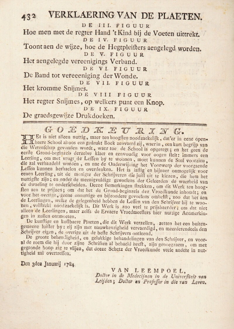 4sa VERKLAERING VAN DE PLAKTEN. D E I I I. F I G U U R Hoe men met de regter Hand ’t Kind bij de Voeten uittrekt. o E I V. F 1 G u u R Toont aen de wijze, hoe de Hegtpleifters aengelegd wprden. DE V. FIGUUR Het aengelègde vereenigings Verband. DEVI. FIGUUR De Band tot vereeeniging der Wonde. DEVI 1. FIGUUR Het kromme Snijmes. DEVIII FIGUUR Het regter Snijmes, op welkers punt een Knop. DEI X. FIGUUR De graedsgewijze Drukdoeken. G O JE JD JIZ JE U JE X JST G. is niet alleen nuttig, inaer ten hoogden noodzaekelijk, dat’er in eene open« ibaere School ahoos een gedrukt Boek aeiivaerd zij, waerin , een kort begrim van clie We^nichap gevonden wordt, waer toe de School is opgeregt; en het geen de eerde Grond-beginzeis derzelve klaer en eenvoudig, voor oogen Belt: immers een Leerling, pm met vrugr^de Leffen by te woonen , moet kunnen de Stof voorzien, die zal verhandeld worden , en nae de Onderwijzing het Voorwerp der voorgaende Lenen kunnen herhaelen en overdenken. Het is lallig en bijnaer ónmogelijk' voor eenen Leerling, uit de menigte der Schrijveren die jiiilt uit te kiezen, die hem het uuttiglte zijn; en onder de meenigvuldige gevoelens der Geleerden de waerheid van de dwaehng te onderfcheiden. Deeze Bemerkingen Brekken, om dit Werk ten hoos- ften aen te prijzen; om dat het de Groiid-beginzels der Vroedkunde inhoudt; en voor het overige,.geene onnuttige en bijzondere gevoelens omhein:, zoo dat het aen de Leerlingen , welke de gelegenheid hebben de LelTen van den Schrifver bij te woo-< Werk is zoo veel te prijsbaerder; om dat niet alleen de Leeihngen, maer zelfs de Lrvaere VroedmeeBers hier nuruge Aenmerkiii- gen in zullen ontmoeten. De kiinftige en boftbaere PDet€n ,die dit Werk verzeilen, zetten liet een btiiten- gemeene luider by; zij zijn met nauwkenrigheid vervaerdigd, en meerderendeels den Schrijver eigen, de overige uit de befte Schrijvers ontleend. De groote behenJigheid, en gelukkige behandelingen van den Schrijver, en voor» al de roem die hij door zijne Schriften al behaeld heeft, zijn genoegzaam, om inei gegronde hoop zig te vlijen, dat deeze Schetz der Vroedkunde veek andere in nut» Hgheid zal overtreffen, Den jdei Januari] 1784 VAN L E E M P O E L, Z^oBot w de J\fedecijnef^ tt} de Uwvet^tetf v/ifi ItSijdeis I ta I^rofi£Qr m die vau JLeveti^ S.