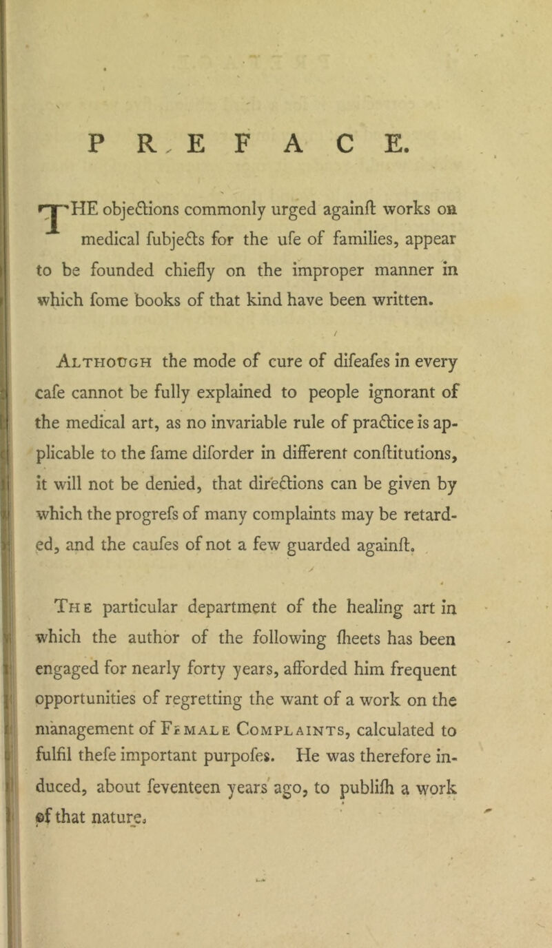 P R, E F ACE. rjpHE obje&ions commonly urged againft works on medical fubje&s for the ufe of families, appear to be founded chiefly on the improper manner in which fome books of that kind have been written. / Although the mode of cure of difeafes in every cafe cannot be fully explained to people ignorant of the medical art, as no invariable rule of practice is ap- plicable to the fame diforder in different conffitutions, it will not be denied, that dir'e&ions can be given by which the progrefs of many complaints may be retard- ed, and the caufes of not a few guarded againfl. 4 The particular department of the healing art in which the author of the following fheets has been engaged for nearly forty years, afforded him frequent opportunities of regretting the want of a work on the management of Female Complaints, calculated to fulfil thefe important purpofes. He was therefore in- duced, about feventeen years ago, to publifh a work of that nature, “